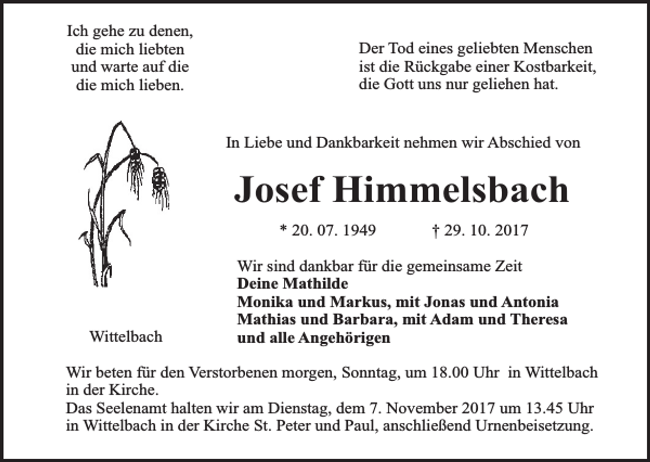 <p>Ich gehe zu denen,<br />die mich liebten<br />und warte auf die<br />die mich lieben.</p><p>Der Tod eines geliebten Menschen<br />ist die Rückgabe einer Kostbarkeit,<br />die Gott uns nur geliehen hat.<br />In Liebe und Dankbarkeit nehmen wir Abschied von</p><p>Josef Himmelsbach<br />* 20. 07. 1949</p><p>Wittelbach</p><p>† 29. 10. 2017</p><p>Wir sind dankbar für die gemeinsame Zeit<br />Deine Mathilde<br />Monika und Markus, mit Jonas und Antonia<br />Mathias und Barbara, mit Adam und Theresa<br />und alle Angehörigen</p><p>Wir beten für den Verstorbenen morgen, Sonntag, um 18.00 Uhr in Wittelbach<br />in der Kirche.<br />Das Seelenamt halten wir am Dienstag, dem 7. November 2017 um 13.45 Uhr<br />in Wittelbach in der Kirche St. Peter und Paul, anschließend Urnenbeisetzung.</p>