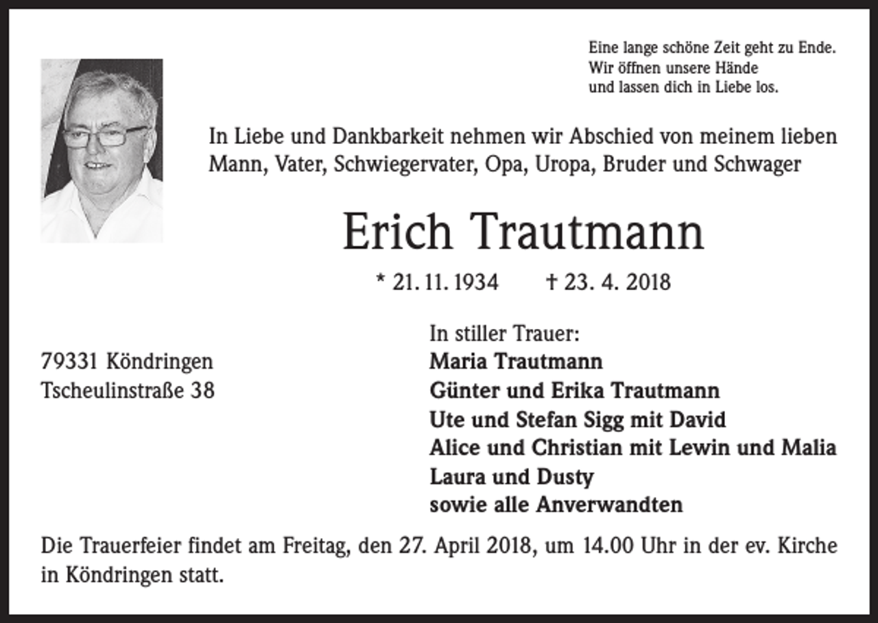<p>Eine lange schöne Zeit geht zu Ende.<br />Wir öffnen unsere Hände<br />und lassen dich in Liebe los.</p><p>In Liebe und Dankbarkeit nehmen wir Abschied von meinem lieben<br />Mann, Vater, Schwiegervater, Opa, Uropa, Bruder und Schwager</p><p>Erich Trautmann<br />* 21. 11. 1934 † 23. 4. 2018</p><p>79331 Köndringen<br />Tscheulinstraße 38</p><p>In stiller Trauer:<br />Maria Trautmann<br />Günter und Erika Trautmann<br />Ute und Stefan Sigg mit David<br />Alice und Christian mit Lewin und Malia<br />Laura und Dusty<br />sowie alle Anverwandten</p><p>Die Trauerfeier findet am Freitag, den 27. April 2018, um 14.00 Uhr in der ev. Kirche<br />in Köndringen statt.</p>
