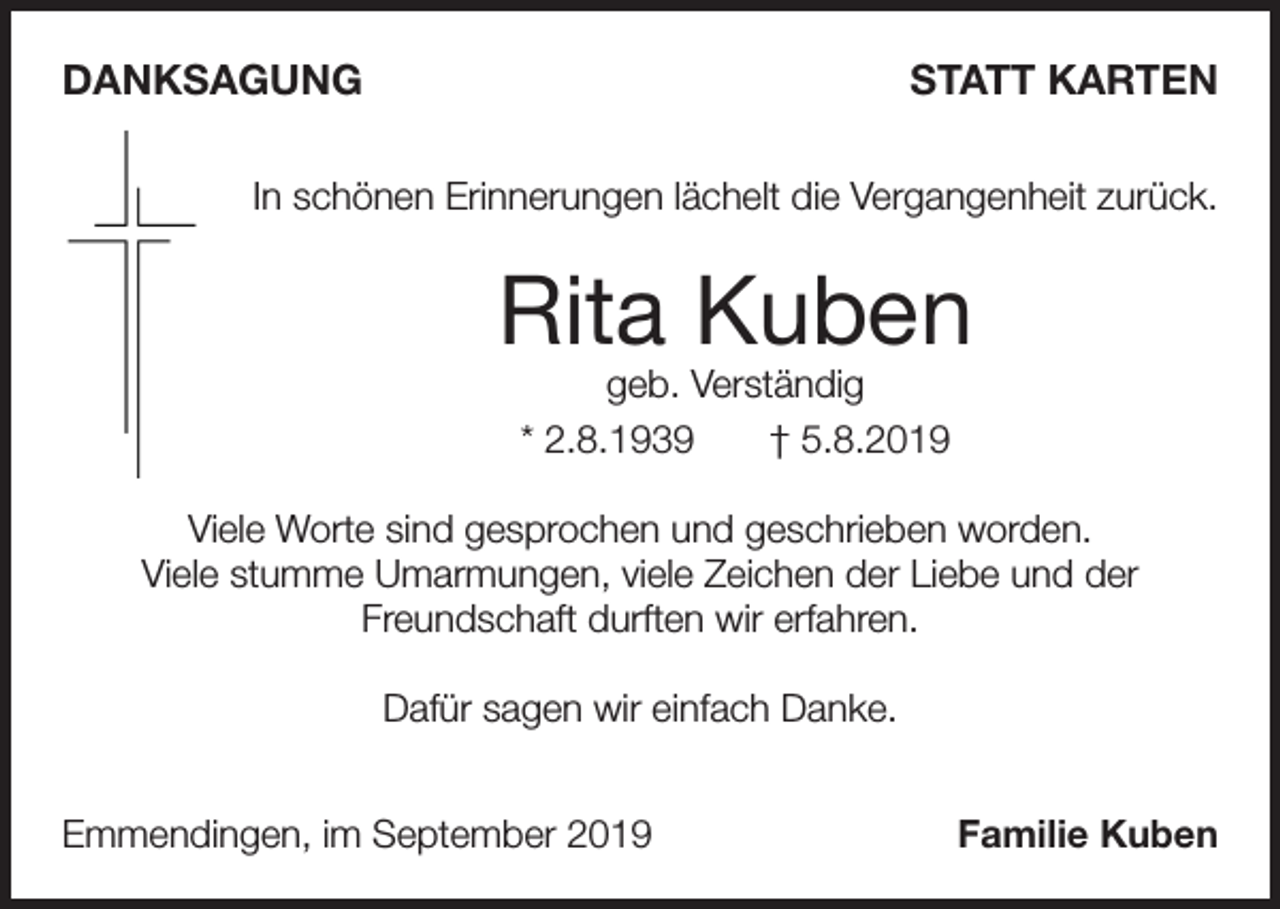 <p>DANKSAGUNG</p><p>STATT KARTEN</p><p>In schönen Erinnerungen lächelt die Vergangenheit zurück.</p><p>Rita Kuben<br />geb. Verständig<br />* 2.8.1939<br />† 5.8.2019</p><p>Viele Worte sind gesprochen und geschrieben worden.<br />Viele stumme Umarmungen, viele Zeichen der Liebe und der<br />Freundschaft durften wir erfahren.<br />Dafür sagen wir einfach Danke.<br />Emmendingen, im September 2019</p><p>Familie Kuben</p>