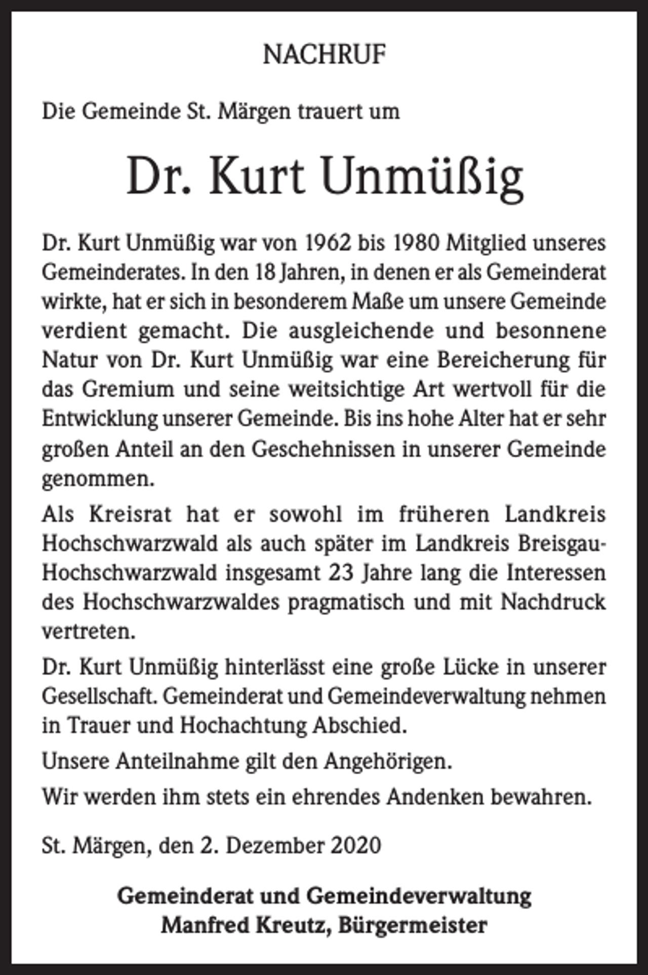<p>NACHRUF<br />Die Gemeinde St. Märgen trauert um</p><p>Dr. Kurt Unmüßig<br />Dr. Kurt Unmüßig war von 1962 bis 1980 Mitglied unseres<br />Gemeinderates. In den 18 Jahren, in denen er als Gemeinderat<br />wirkte, hat er sich in besonderem Maße um unsere Gemeinde<br />verdient gemacht. Die ausgleichende und besonnene<br />Natur von Dr. Kurt Unmüßig war eine Bereicherung für<br />das Gremium und seine weitsichtige Art wertvoll für die<br />Entwicklung unserer Gemeinde. Bis ins hohe Alter hat er sehr<br />großen Anteil an den Geschehnissen in unserer Gemeinde<br />genommen.<br />Als Kreisrat hat er sowohl im früheren Landkreis<br />Hochschwarzwald als auch später im Landkreis BreisgauHochschwarzwald insgesamt 23 Jahre lang die Interessen<br />des Hochschwarzwaldes pragmatisch und mit Nachdruck<br />vertreten.<br />Dr. Kurt Unmüßig hinterlässt eine große Lücke in unserer<br />Gesellschaft. Gemeinderat und Gemeindeverwaltung nehmen<br />in Trauer und Hochachtung Abschied.<br />Unsere Anteilnahme gilt den Angehörigen.<br />Wir werden ihm stets ein ehrendes Andenken bewahren.<br />St. Märgen, den 2. Dezember 2020<br />Gemeinderat und Gemeindeverwaltung<br />Manfred Kreutz, Bürgermeister</p>