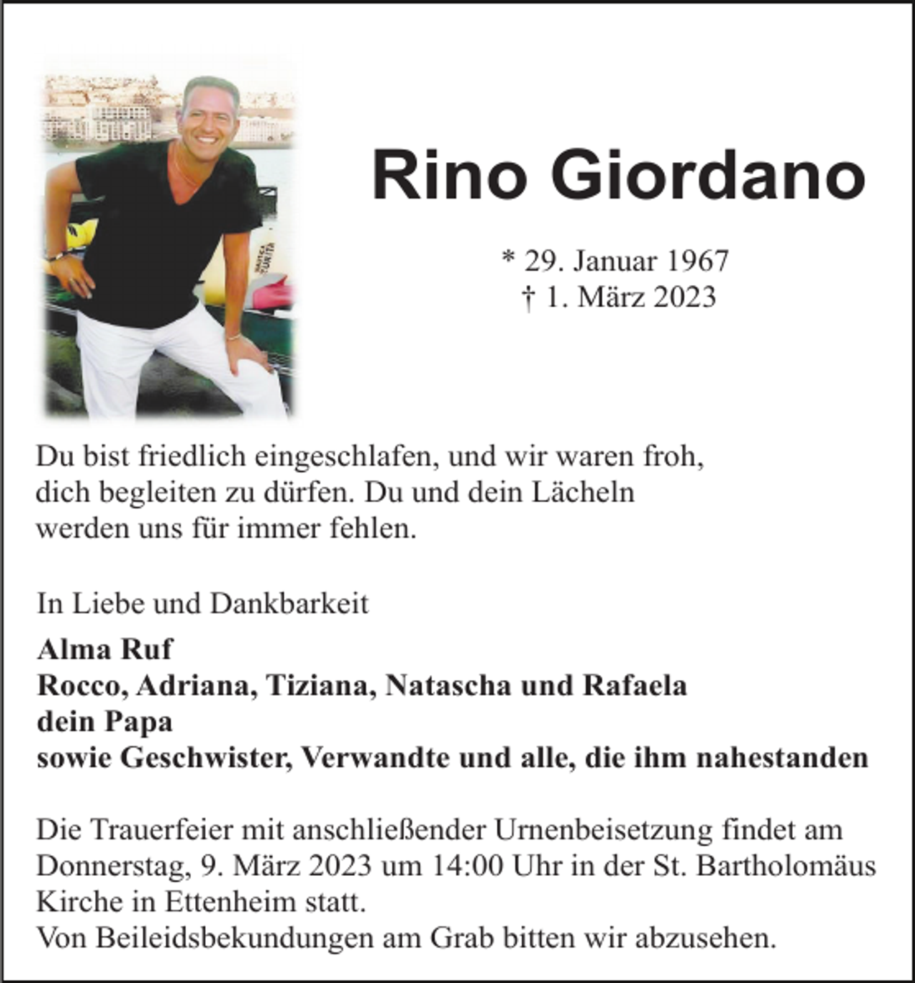 <p>Rino Giordano<br />* 29. Januar 1967<br />† 1. März 2023</p><p>Du bist friedlich eingeschlafen, und wir waren froh,<br />dich begleiten zu dürfen. Du und dein Lächeln<br />werden uns für immer fehlen.<br />In Liebe und Dankbarkeit<br />Alma Ruf<br />Rocco, Adriana, Tiziana, Natascha und Rafaela<br />dein Papa<br />sowie Geschwister, Verwandte und alle, die ihm nahestanden<br />Die Trauerfeier mit anschließender Urnenbeisetzung findet am<br />Donnerstag, 9. März 2023 um 14:00 Uhr in der St. Bartholomäus<br />Kirche in Ettenheim statt.<br />Von Beileidsbekundungen am Grab bitten wir abzusehen.</p>