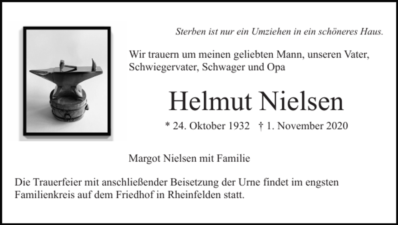<p>Sterben ist nur ein Umziehen in ein schöneres Haus.</p><p>Wir trauern um meinen geliebten Mann, unseren Vater,<br />Schwiegervater, Schwager und Opa</p><p>Helmut Nielsen<br />* 24. Oktober 1932 † 1. November 2020<br />Margot Nielsen mit Familie<br />Die Trauerfeier mit anschließender Beisetzung der Urne findet im engsten<br />Familienkreis auf dem Friedhof in Rheinfelden statt.</p>