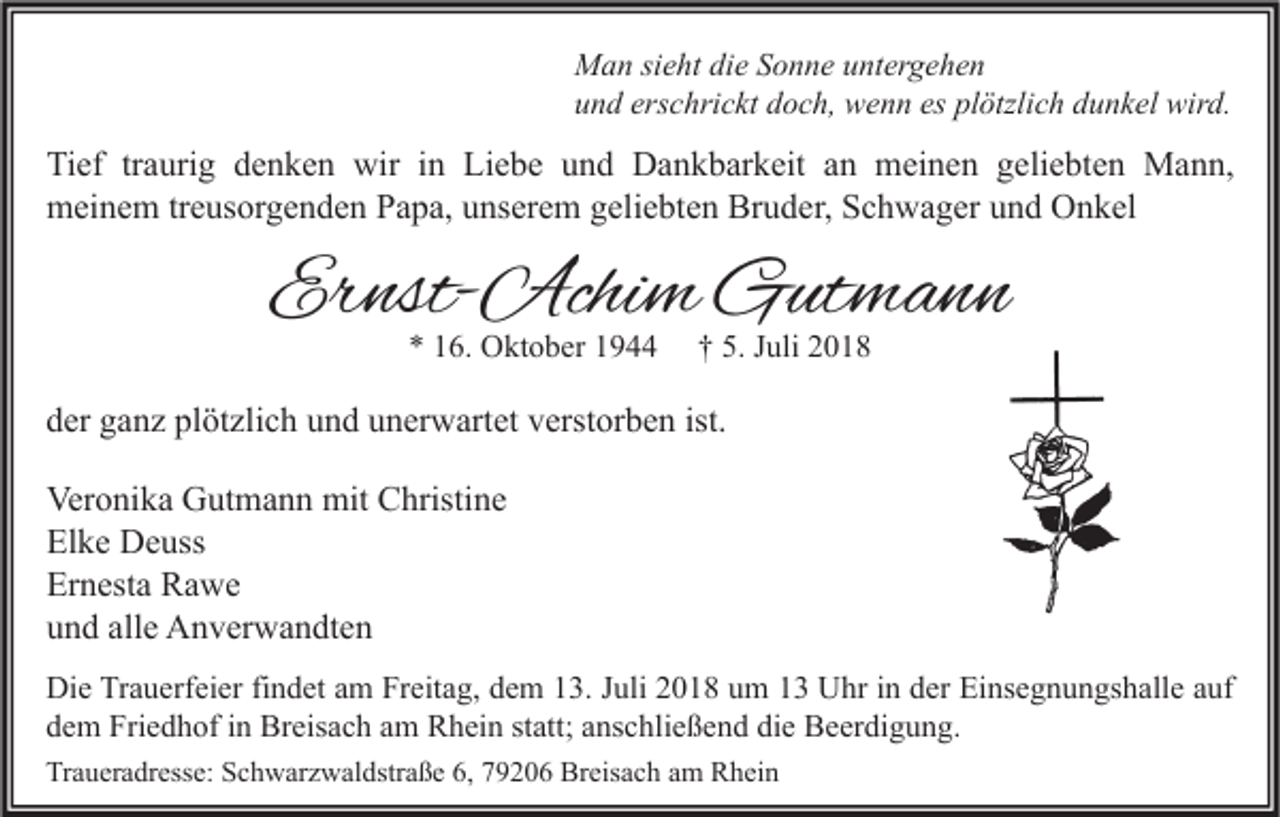 <p>Man sieht die Sonne untergehen<br />und erschrickt doch, wenn es plötzlich dunkel wird.</p><p>Tief traurig denken wir in Liebe und Dankbarkeit an meinen geliebten Mann,<br />meinem treusorgenden Papa, unserem geliebten Bruder, Schwager und Onkel</p><p>Ernst-Achim Gutmann<br />* 16. Oktober 1944</p><p>† 5. Juli 2018</p><p>der ganz plötzlich und unerwartet verstorben ist.<br />Veronika Gutmann mit Christine<br />Elke Deuss<br />Ernesta Rawe<br />und alle Anverwandten<br />Die Trauerfeier findet am Freitag, dem 13. Juli 2018 um 13 Uhr in der Einsegnungshalle auf<br />dem Friedhof in Breisach am Rhein statt; anschließend die Beerdigung.<br />Traueradresse: Schwarzwaldstraße 6, 79206 Breisach am Rhein</p>