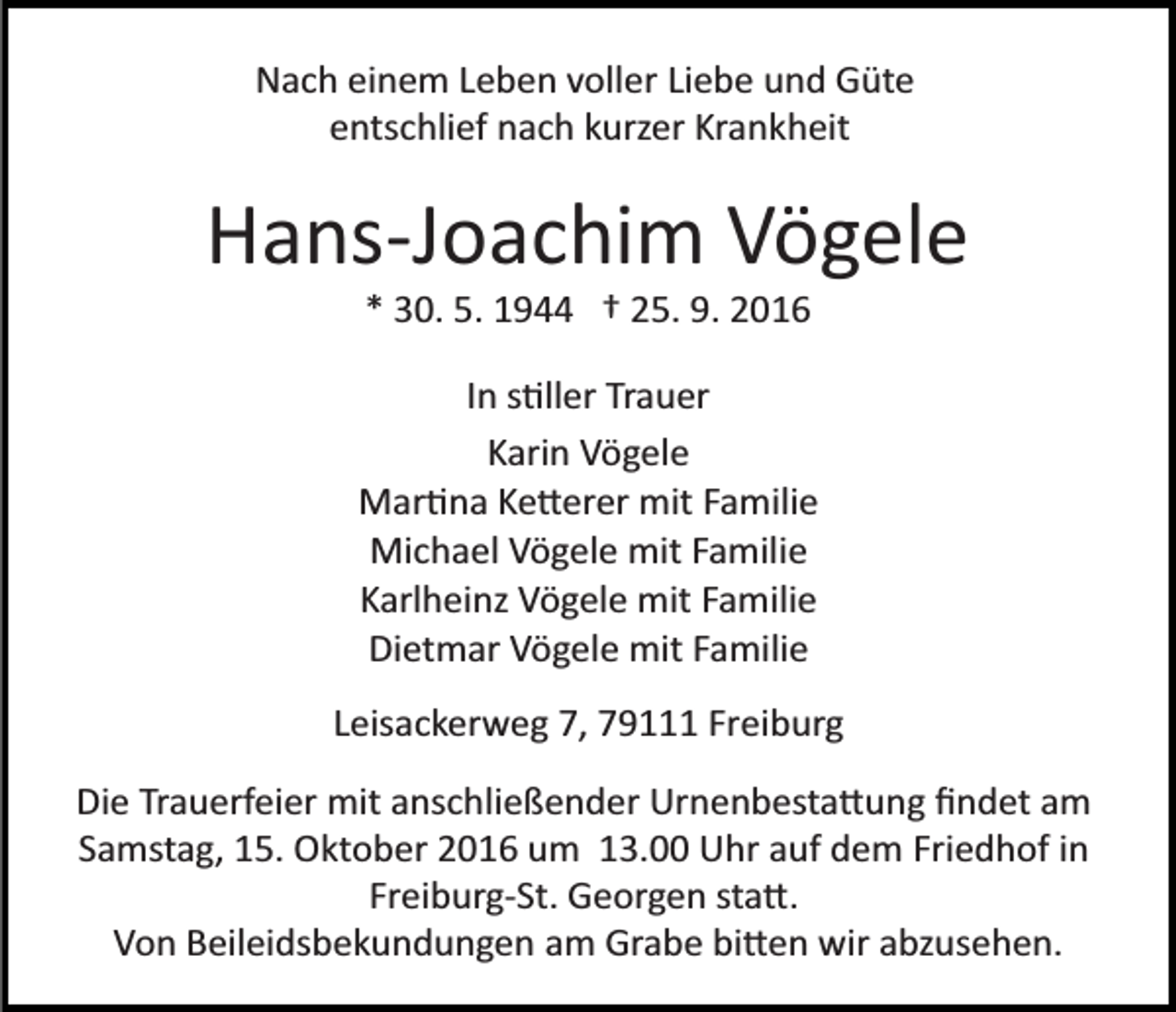 <p>Nach einem Leben voller Liebe und Güte<br />entschlief nach kurzer Krankheit</p><p>Hans­Joachim Vögele<br />* 30. 5. 1944 † 25. 9. 2016<br />In s�ller Trauer<br />Karin Vögele<br />Mar�na Ke�erer mit Familie<br />Michael Vögele mit Familie<br />Karlheinz Vögele mit Familie<br />Dietmar Vögele mit Familie<br />Leisackerweg 7, 79111 Freiburg<br />Die Trauerfeier mit anschließender Urnenbesta�ung ﬁndet am<br />Samstag, 15. Oktober 2016 um 13.00 Uhr auf dem Friedhof in<br />Freiburg­St. Georgen sta�.<br />Von Beileidsbekundungen am Grabe bi�en wir abzusehen.</p>