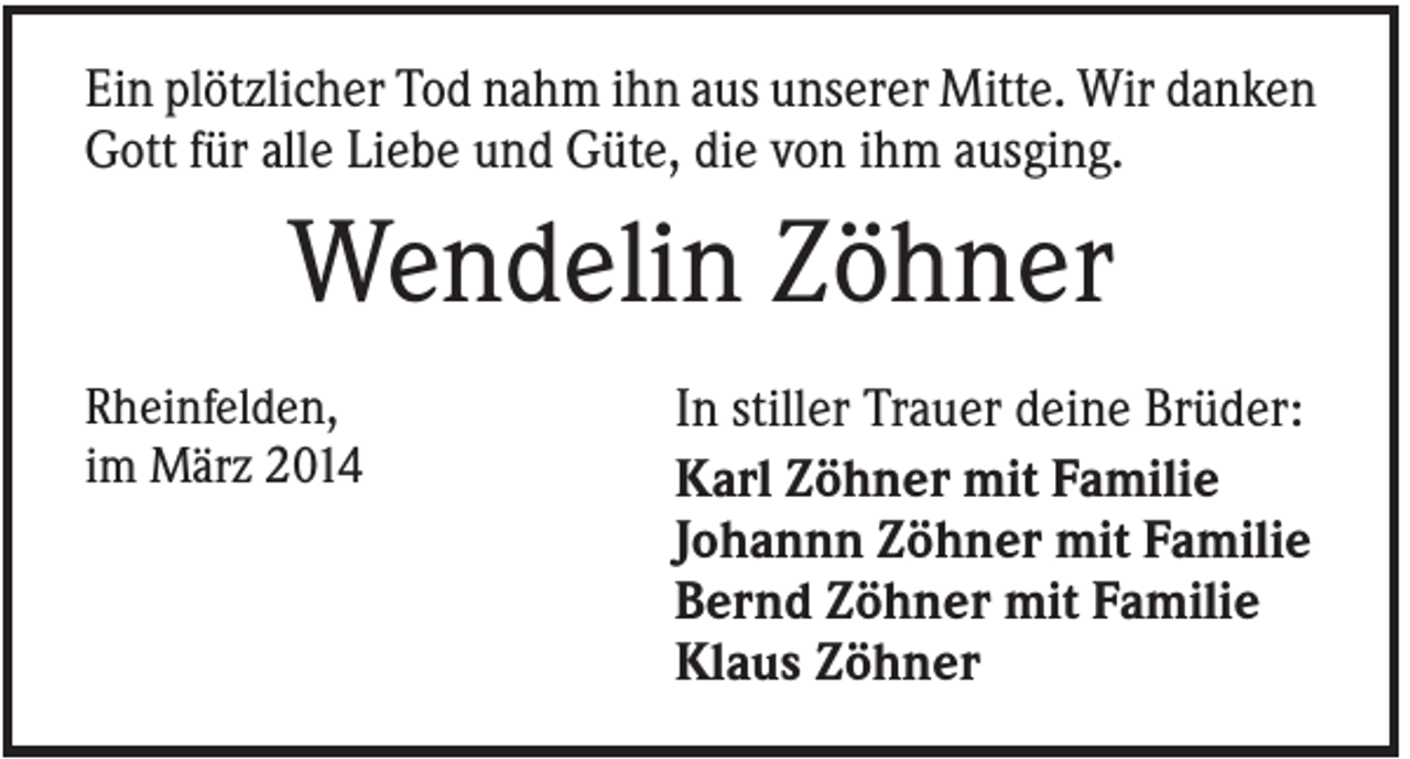 <p>Ein plötzlicher Tod nahm ihn aus unserer Mitte. Wir danken<br />Gott für alle Liebe und Güte, die von ihm ausging.</p><p>Wendelin Zöhner<br />Rheinfelden,<br />im März 2014</p><p>In stiller Trauer deine Brüder:<br />Karl Zöhner mit Familie<br />Johannn Zöhner mit Familie<br />Bernd Zöhner mit Familie<br />Klaus Zöhner</p>