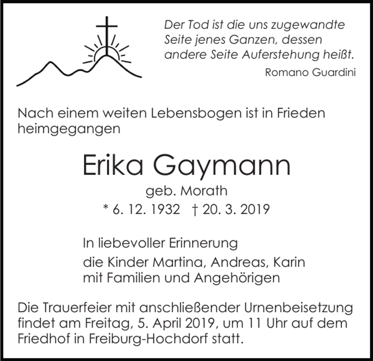 <p>Der Tod ist die uns zugewandte<br />Seite jenes Ganzen, dessen<br />andere Seite Auferstehung heißt.<br />Romano Guardini</p><p>Nach einem weiten Lebensbogen ist in Frieden<br />heimgegangen</p><p>Erika Gaymann<br />geb. Morath<br />* 6. 12. 1932 † 20. 3. 2019<br />In liebevoller Erinnerung<br />die Kinder Martina, Andreas, Karin<br />mit Familien und Angehörigen<br />Die Trauerfeier mit anschließender Urnenbeisetzung<br />findet am Freitag, 5. April 2019, um 11 Uhr auf dem<br />Friedhof in Freiburg-Hochdorf statt.</p>