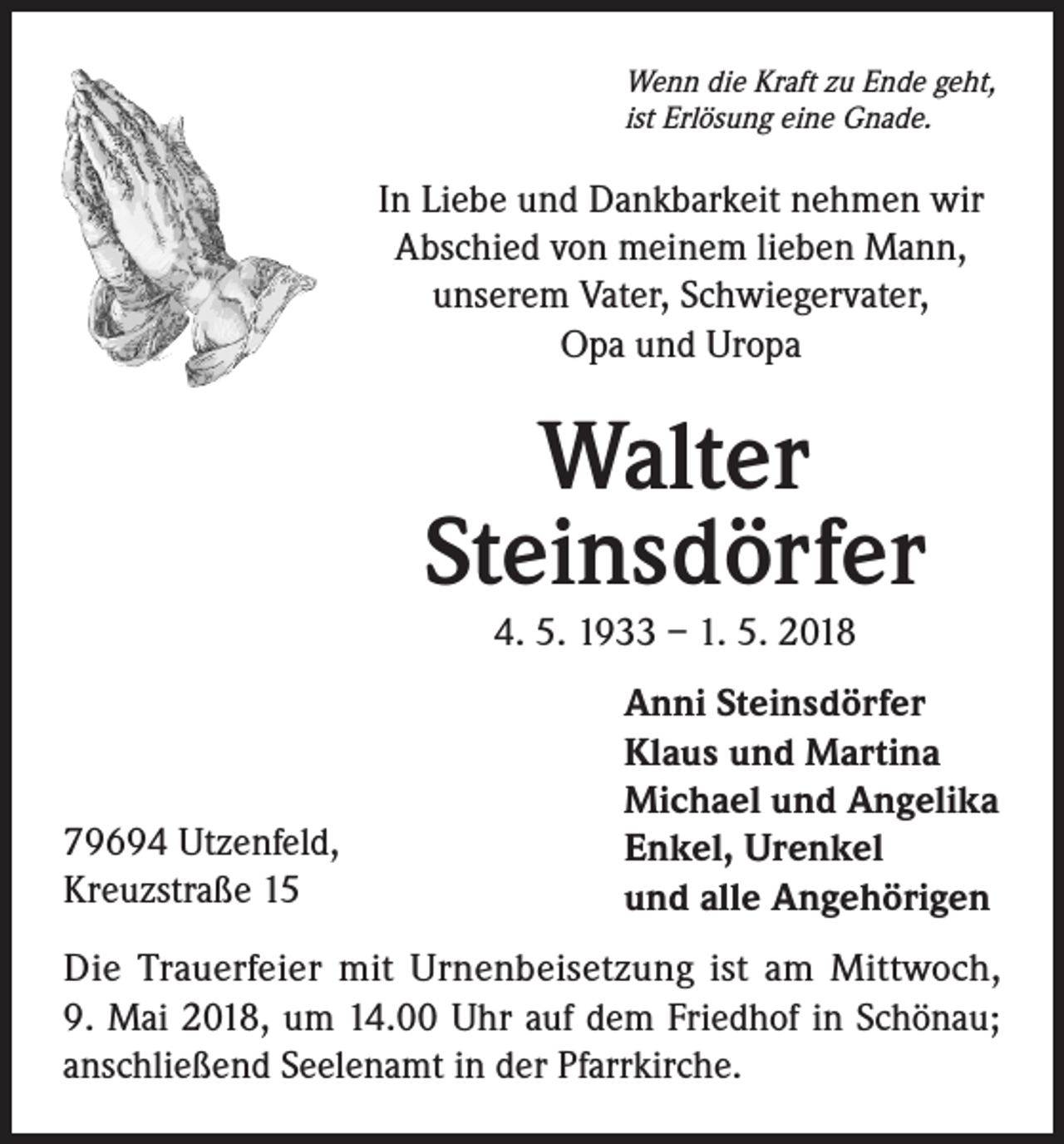 <p>Wenn die Kraft zu Ende geht,<br />ist Erlösung eine Gnade.</p><p>In Liebe und Dankbarkeit nehmen wir<br />Abschied von meinem lieben Mann,<br />unserem Vater, Schwiegervater,<br />Opa und Uropa</p><p>Walter<br />Steinsdörfer<br />4. 5. 1933 – 1. 5. 2018</p><p>79694 Utzenfeld,<br />Kreuzstraße 15</p><p>Anni Steinsdörfer<br />Klaus und Martina<br />Michael und Angelika<br />Enkel, Urenkel<br />und alle Angehörigen</p><p>Die Trauerfeier mit Urnenbeisetzung ist am Mittwoch,<br />9. Mai 2018, um 14.00 Uhr auf dem Friedhof in Schönau;<br />anschließend Seelenamt in der Pfarrkirche.</p>