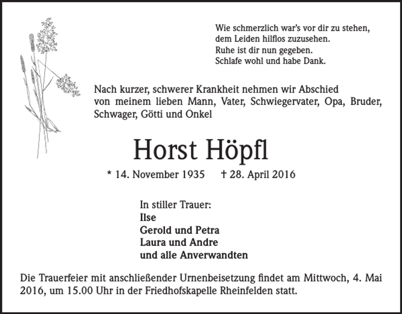 <p>Wie schmerzlich war’s vor dir zu stehen,<br />dem Leiden hilflos zuzusehen.<br />Ruhe ist dir nun gegeben.<br />Schlafe wohl und habe Dank.</p><p>Nach kurzer, schwerer Krankheit nehmen wir Abschied<br />von meinem lieben Mann, Vater, Schwiegervater, Opa, Bruder,<br />Schwager, Götti und Onkel</p><p>Horst Höpfl<br />* 14. November 1935 † 28. April 2016<br />In stiller Trauer:<br />Ilse<br />Gerold und Petra<br />Laura und Andre<br />und alle Anverwandten<br />Die Trauerfeier mit anschließender Urnenbeisetzung findet am Mittwoch, 4. Mai<br />2016, um 15.00 Uhr in der Friedhofskapelle Rheinfelden statt.</p>