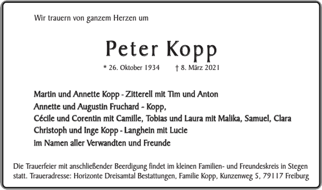 <p>Wir trauern von ganzem Herzen um</p><p>Peter Kopp</p><p>* 26. Oktober 1934</p><p>† 8. März 2021</p><p>Martin und Annette Kopp - Zitterell mit Tim und Anton<br />Annette und Augustin Fruchard - Kopp,<br />Cécile und Corentin mit Camille, Tobias und Laura mit Malika, Samuel, Clara<br />Christoph und Inge Kopp - Langhein mit Lucie<br />im Namen aller Verwandten und Freunde<br />Die Trauerfeier mit anschließender Beerdigung findet im kleinen Familien- und Freundeskreis in Stegen<br />statt. Traueradresse: Horizonte Dreisamtal Bestattungen, Familie Kopp, Kunzenweg 5, 79117 Freiburg</p>