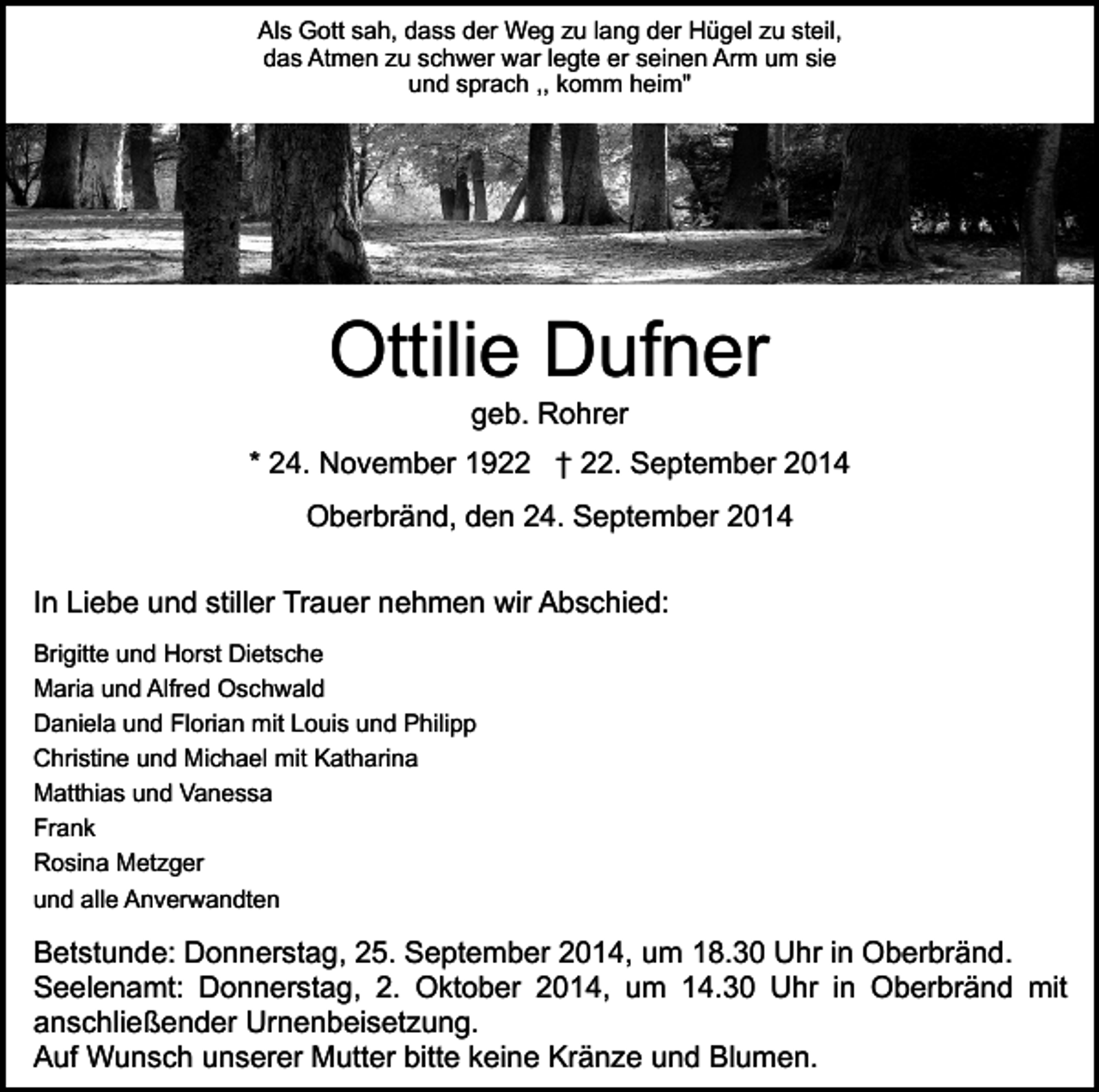 <p>Als Gott sah, dass der Weg zu lang der Hügel zu steil,<br />das Atmen zu schwer war legte er seinen Arm um sie<br />und sprach ,, komm heim"</p><p>Ottilie Dufner<br />geb. Rohrer</p><p>* 24. November 1922 † 22. September 2014<br />Oberbränd, den 24. September 2014<br />In Liebe und stiller Trauer nehmen wir Abschied:<br />Brigitte und Horst Dietsche<br />Maria und Alfred Oschwald<br />Daniela und Florian mit Louis und Philipp<br />Christine und Michael mit Katharina<br />Matthias und Vanessa<br />Frank<br />Rosina Metzger<br />und alle Anverwandten</p><p>Betstunde: Donnerstag, 25. September 2014, um 18.30 Uhr in Oberbränd.<br />Seelenamt: Donnerstag, 2. Oktober 2014, um 14.30 Uhr in Oberbränd mit<br />anschließender Urnenbeisetzung.<br />Auf Wunsch unserer Mutter bitte keine Kränze und Blumen.</p>