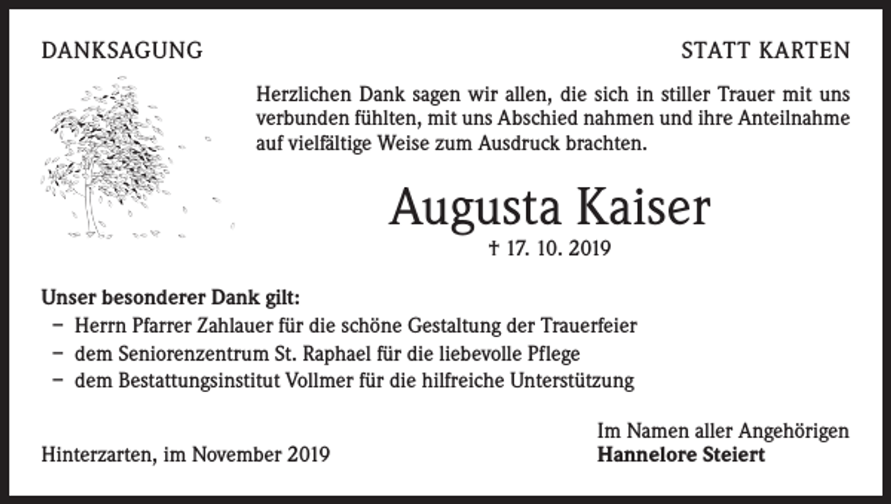 <p>DANKSAGUNG</p><p>STATT KARTEN<br />Herzlichen Dank sagen wir allen, die sich in stiller Trauer mit uns<br />verbunden fühlten, mit uns Abschied nahmen und ihre Anteilnahme<br />auf vielfältige Weise zum Ausdruck brachten.</p><p>Augusta Kaiser<br />† 17. 10. 2019</p><p>Unser besonderer Dank gilt:<br />– Herrn Pfarrer Zahlauer für die schöne Gestaltung der Trauerfeier<br />– dem Seniorenzentrum St. Raphael für die liebevolle Pflege<br />– dem Bestattungsinstitut Vollmer für die hilfreiche Unterstützung<br />Hinterzarten, im November 2019</p><p>Im Namen aller Angehörigen<br />Hannelore Steiert</p>