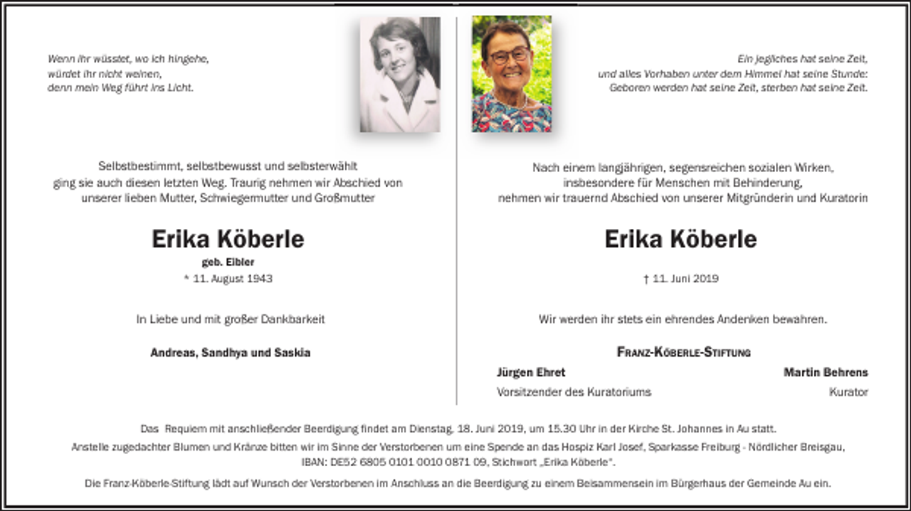 <p>Wenn ihr wüsstet, wo ich hingehe,<br />würdet ihr nicht weinen,<br />denn mein Weg führt ins Licht.</p><p>Ein jegliches hat seine Zeit,<br />und alles Vorhaben unter dem Himmel hat seine Stunde:<br />Geboren werden hat seine Zeit, sterben hat seine Zeit.</p><p>Selbstbestimmt, selbstbewusst und selbsterwählt<br />ging sie auch diesen letzten Weg. Traurig nehmen wir Abschied von<br />unserer lieben Mutter, Schwiegermutter und Großmutter</p><p>Nach einem langjährigen, segensreichen sozialen Wirken,<br />insbesondere für Menschen mit Behinderung,<br />nehmen wir trauernd Abschied von unserer Mitgründerin und Kuratorin</p><p>Erika Köberle</p><p>Erika Köberle</p><p>geb. Eibler<br />* 11. August 1943</p><p>† 11. Juni 2019</p><p>In Liebe und mit großer Dankbarkeit</p><p>Wir werden ihr stets ein ehrendes Andenken bewahren.</p><p>Andreas, Sandhya und Saskia</p><p>FRANZ-KÖBERLE-STIFTUNG<br />Jürgen Ehret<br />Vorsitzender des Kuratoriums</p><p>Martin Behrens<br />Kurator</p><p>Das Requiem mit anschließender Beerdigung findet am Dienstag, 18. Juni 2019, um 15.30 Uhr in der Kirche St. Johannes in Au statt.<br />Anstelle zugedachter Blumen und Kränze bitten wir im Sinne der Verstorbenen um eine Spende an das Hospiz Karl Josef, Sparkasse Freiburg - Nördlicher Breisgau,<br />IBAN: DE52 6805 0101 001871 09, Stichwort „Erika Köberle“.<br />Die Franz-Köberle-Stiftung lädt auf Wunsch der Verstorbenen im Anschluss an die Beerdigung zu einem Beisammensein im Bürgerhaus der Gemeinde Au ein.</p>