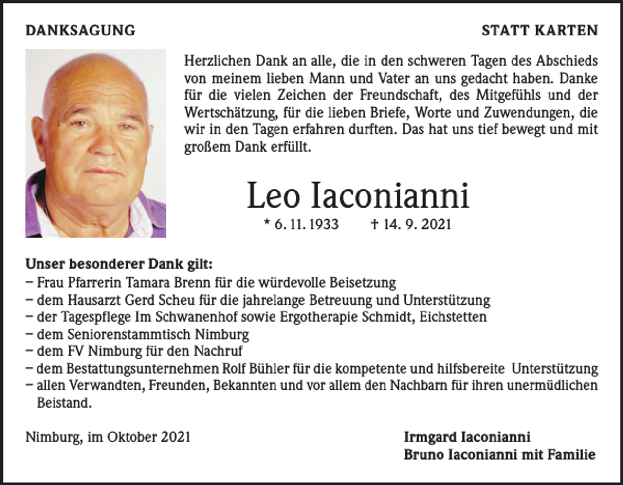 <p>DANKSAGUNG</p><p>STATT KARTEN<br />Herzlichen Dank an alle, die in den schweren Tagen des Abschieds<br />von meinem lieben Mann und Vater an uns gedacht haben. Danke<br />für die vielen Zeichen der Freundschaft, des Mitgefühls und der<br />Wertschätzung, für die lieben Briefe, Worte und Zuwendungen, die<br />wir in den Tagen erfahren durften. Das hat uns tief bewegt und mit<br />großem Dank erfüllt.</p><p>Leo Iaconianni<br />* 6. 11. 1933 † 14. 9. 2021</p><p>Unser besonderer Dank gilt:<br />– Frau Pfarrerin Tamara Brenn für die würdevolle Beisetzung<br />– dem Hausarzt Gerd Scheu für die jahrelange Betreuung und Unterstützung<br />– der Tagespflege Im Schwanenhof sowie Ergotherapie Schmidt, Eichstetten<br />– dem Seniorenstammtisch Nimburg<br />– dem FV Nimburg für den Nachruf<br />– dem Bestattungsunternehmen Rolf Bühler für die kompetente und hilfsbereite Unterstützung<br />– allen Verwandten, Freunden, Bekannten und vor allem den Nachbarn für ihren unermüdlichen<br />Beistand.<br />Nimburg, im Oktober 2021</p><p>Irmgard Iaconianni<br />Bruno Iaconianni mit Familie</p>