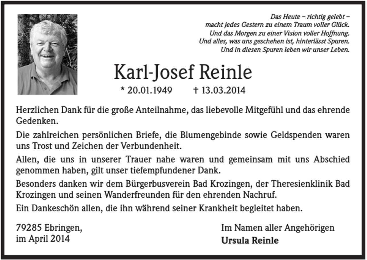 <p>Das Heute – richtig gelebt –<br />macht jedes Gestern zu einem Traum voller Glück.<br />Und das Morgen zu einer Vision voller Hoffnung.<br />Und alles, was uns geschehen ist, hinterlässt Spuren.<br />Und in diesen Spuren leben wir unser Leben.</p><p>Karl-Josef Reinle<br />* 20.01.1949</p><p>† 13.03.2014</p><p>Herzlichen Dank für die große Anteilnahme, das liebevolle Mitgefühl und das ehrende<br />Gedenken.<br />Die zahlreichen persönlichen Briefe, die Blumengebinde sowie Geldspenden waren<br />uns Trost und Zeichen der Verbundenheit.<br />Allen, die uns in unserer Trauer nahe waren und gemeinsam mit uns Abschied<br />genommen haben, gilt unser tiefempfundener Dank.<br />Besonders danken wir dem Bürgerbusverein Bad Krozingen, der Theresienklinik Bad<br />Krozingen und seinen Wanderfreunden für den ehrenden Nachruf.<br />Ein Dankeschön allen, die ihn während seiner Krankheit begleitet haben.<br />79285 Ebringen,<br />im April 2014</p><p>Im Namen aller Angehörigen<br />Ursula Reinle</p>
