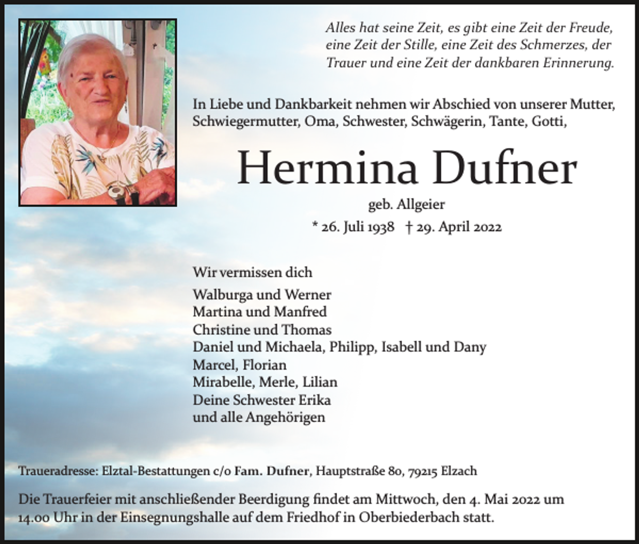 <p>Alles hat seine Zeit, es gibt eine Zeit der Freude,<br />eine Zeit der Stille, eine Zeit des Schmerzes, der<br />Trauer und eine Zeit der dankbaren Erinnerung.<br />In Liebe und Dankbarkeit nehmen wir Abschied von unserer Mutter,<br />Schwiegermutter, Oma, Schwester, Schwägerin, Tante, Gotti,</p><p>Hermina Dufner<br />geb. Allgeier<br />* 26. Juli 1938 † 29. April 2022<br />Wir vermissen dich<br />Walburga und Werner<br />Martina und Manfred<br />Christine und Thomas<br />Daniel und Michaela, Philipp, Isabell und Dany<br />Marcel, Florian<br />Mirabelle, Merle, Lilian<br />Deine Schwester Erika<br />und alle Angehörigen</p><p>Traueradresse: Elztal­Bestattungen c/o Fam. Dufner, Hauptstraße 80, 79215 Elzach</p><p>Die Trauerfeier mit anschließender Beerdigung ﬁndet am Mittwoch, den 4. Mai 2022 um<br />14.00 Uhr in der Einsegnungshalle auf dem Friedhof in Oberbiederbach statt.</p>