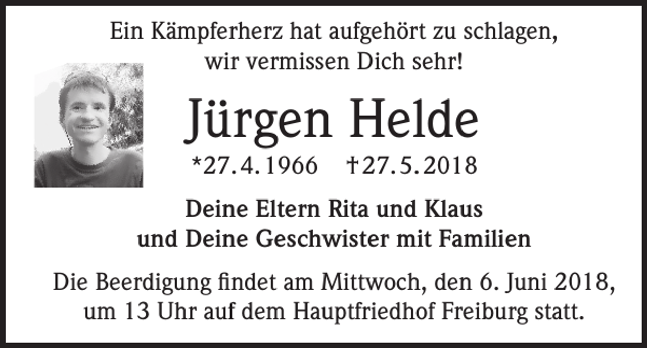 <p>Ein Kämpferherz hat aufgehört zu schlagen,<br />wir vermissen Dich sehr!</p><p>Jürgen Helde<br />*27. 4. 1966</p><p>† 27. 5. 2018</p><p>Deine Eltern Rita und Klaus<br />und Deine Geschwister mit Familien<br />Die Beerdigung findet am Mittwoch, den 6. Juni 2018,<br />um 13 Uhr auf dem Hauptfriedhof Freiburg statt.</p>