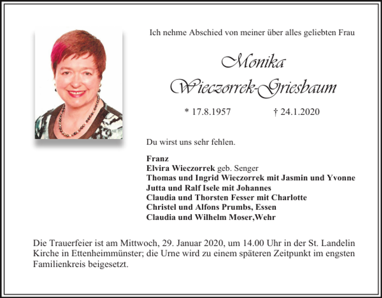 <p>Ich nehme Abschied von meiner über alles geliebten Frau</p><p>Monika<br />Wieczorrek-Griesbaum<br />* 17.8.1957</p><p>† 24.1.2020</p><p>Du wirst uns sehr fehlen.<br />Franz<br />Elvira Wieczorrek geb. Senger<br />Thomas und Ingrid Wieczorrek mit Jasmin und Yvonne<br />Jutta und Ralf Isele mit Johannes<br />Claudia und Thorsten Fesser mit Charlotte<br />Christel und Alfons Prumbs, Essen<br />Claudia und Wilhelm Moser,Wehr</p><p>Die Trauerfeier ist am Mittwoch, 29. Januar 2020, um 14.00 Uhr in der St. Landelin<br />Kirche in Ettenheimmünster; die Urne wird zu einem späteren Zeitpunkt im engsten<br />Familienkreis beigesetzt.</p>