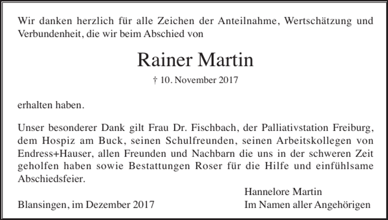 <p>Wir danken herzlich für alle Zeichen der Anteilnahme, Wertschätzung und<br />Verbundenheit, die wir beim Abschied von</p><p>Rainer Martin<br />† 10. November 2017</p><p>erhalten haben.<br />Unser besonderer Dank gilt Frau Dr. Fischbach, der Palliativstation Freiburg,<br />dem Hospiz am Buck, seinen Schulfreunden, seinen Arbeitskollegen von<br />Endress+Hauser, allen Freunden und Nachbarn die uns in der schweren Zeit<br />geholfen haben sowie Bestattungen Roser für die Hilfe und einfühlsame<br />Abschiedsfeier.<br />Hannelore Martin<br />Blansingen, im Dezember 2017<br />Im Namen aller Angehörigen</p>