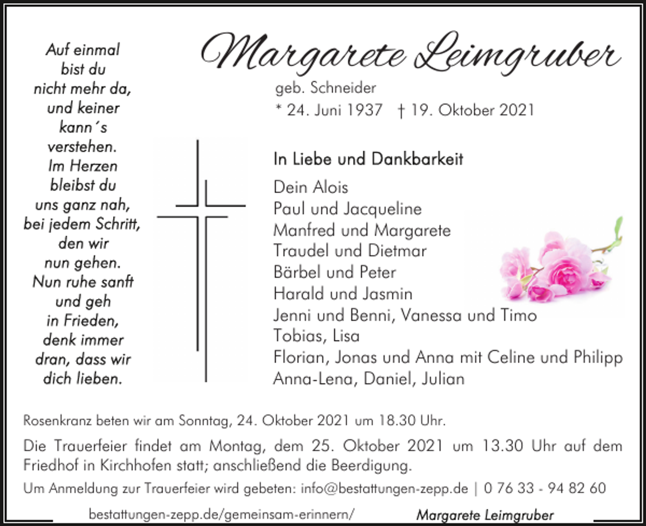 <p>Margarete Leimgruber<br />geb. Schneider<br />* 24. Juni 1937 † 19. Oktober 2021</p><p>Dein Alois<br />Paul und Jacqueline<br />Manfred und Margarete<br />Traudel und Dietmar<br />Bärbel und Peter<br />Harald und Jasmin<br />Jenni und Benni, Vanessa und Timo<br />Tobias, Lisa<br />Florian, Jonas und Anna mit Celine und Philipp<br />Anna-Lena, Daniel, Julian<br />Rosenkranz beten wir am Sonntag, 24. Oktober 2021 um 18.30 Uhr.</p><p>Die Trauerfeier findet am Montag, dem 25. Oktober 2021 um 13.30 Uhr auf dem<br />Friedhof in Kirchhofen statt; anschließend die Beerdigung.<br />Um Anmeldung zur Trauerfeier wird gebeten: info@bestattungen-zepp.de | 0 76 33 - 94 82 60<br />bestattungen-zepp.de/gemeinsam-erinnern/</p>