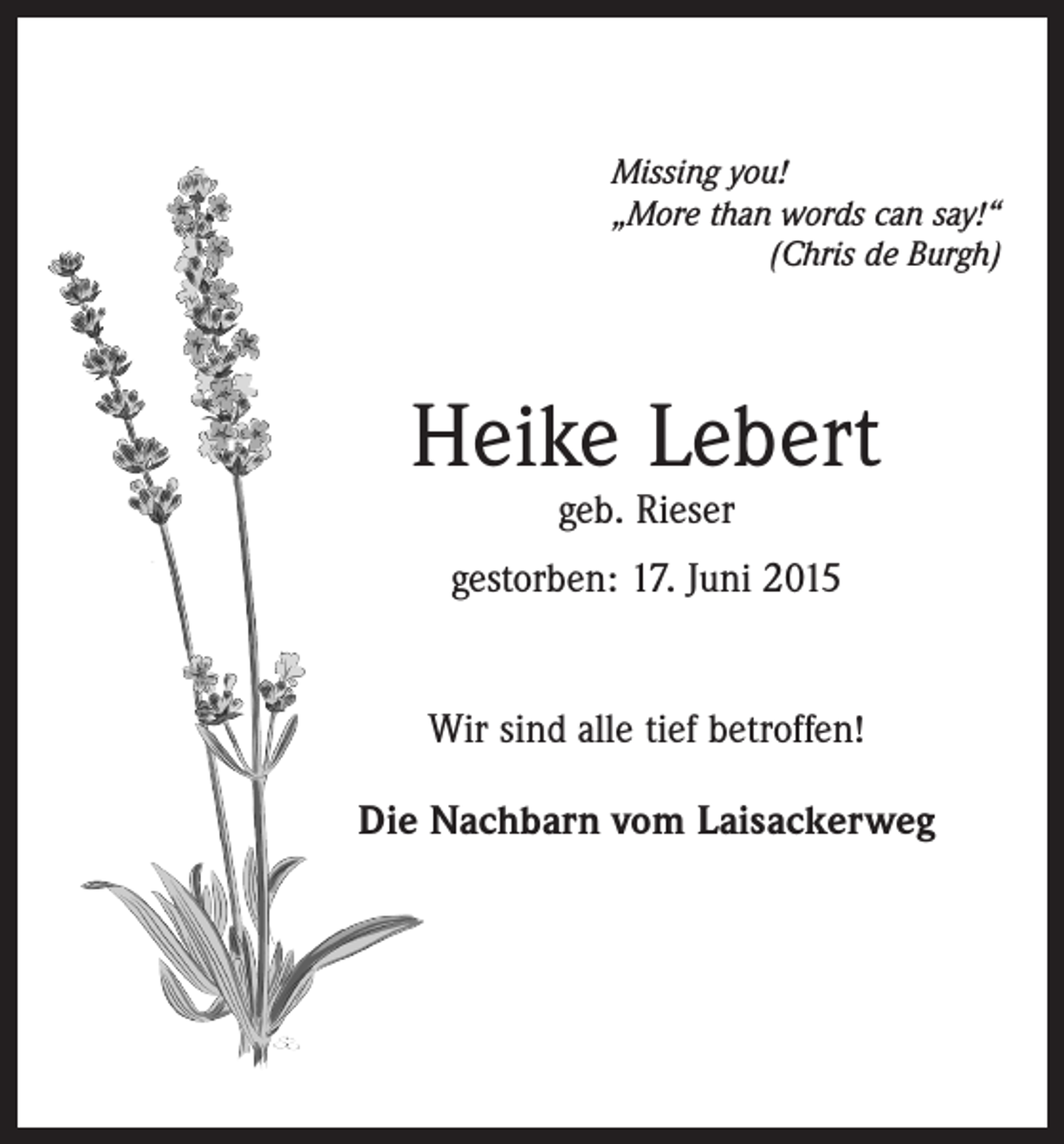 <p>Missing you!<br />„More than words can say!“</p><p>(Chris de Burgh)</p><p>Heike Lebert<br />geb. Rieser</p><p>gestorben: 17. Juni 2015<br />Wir sind alle tief betroffen!<br />Die Nachbarn vom Laisackerweg</p>