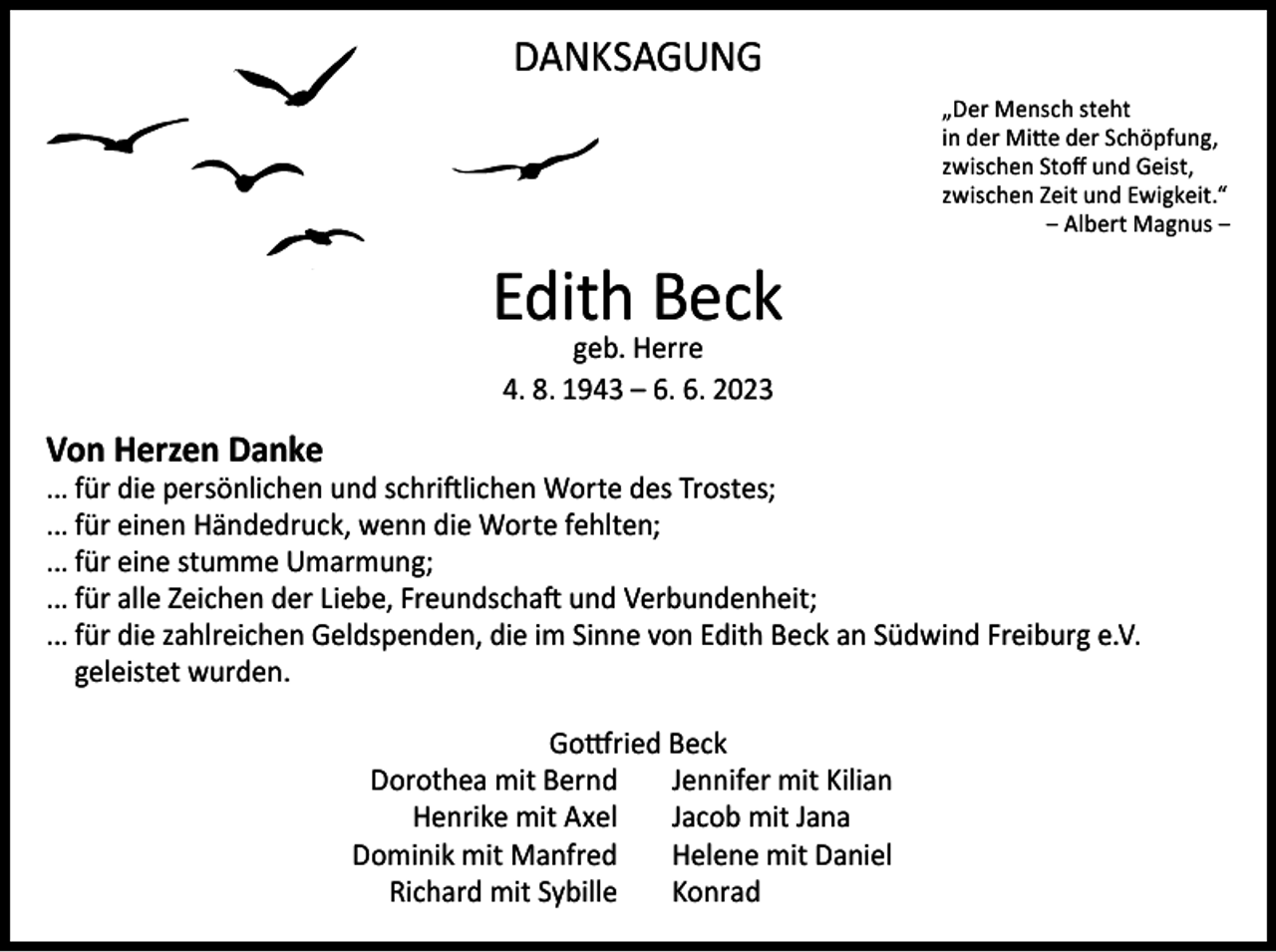 <p>DANKSAGUNG<br />„Der Mensch steht<br />in der Mitte der Schöpfung,<br />zwischen Stoff und Geist,<br />zwischen Zeit und Ewigkeit.“<br />‒ Albert Magnus ‒</p><p>Edith Beck<br />geb. Herre<br />4. 8. 1943 – 6. 6. 2023</p><p>Von Herzen Danke</p><p>... für die persönlichen und schriftlichen Worte des Trostes;<br />... für einen Händedruck, wenn die Worte fehlten;<br />... für eine stumme Umarmung;<br />... für alle Zeichen der Liebe, Freundschaft und Verbundenheit;<br />... für die zahlreichen Geldspenden, die im Sinne von Edith Beck an Südwind Freiburg e.V.<br />geleistet wurden.</p><p>Gottfried Beck<br />Dorothea mit Bernd Jennifer mit Kilian<br />Henrike mit Axel Jacob mit Jana<br />Dominik mit Manfred Helene mit Daniel<br />Richard mit Sybille Konrad</p>