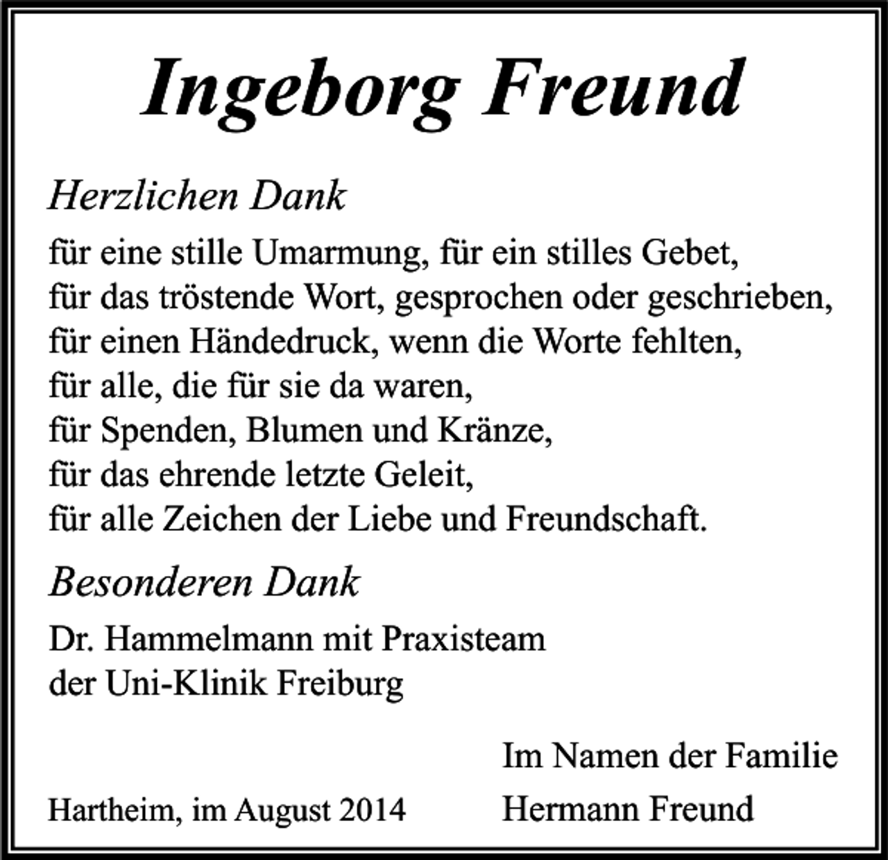 <p>Ingeborg Freund<br />Herzlichen Dank<br />für eine stille Umarmung, für ein stilles Gebet,<br />für das tröstende Wort, gesprochen oder geschrieben,<br />für einen Händedruck, wenn die Worte fehlten,<br />für alle, die für sie da waren,<br />für Spenden, Blumen und Kränze,<br />für das ehrende letzte Geleit,<br />für alle Zeichen der Liebe und Freundschaft.</p><p>Besonderen Dank<br />Dr. Hammelmann mit Praxisteam<br />der Uni-Klinik Freiburg<br />Hartheim, im August 2014</p><p>Im Namen der Familie<br />Hermann Freund</p>