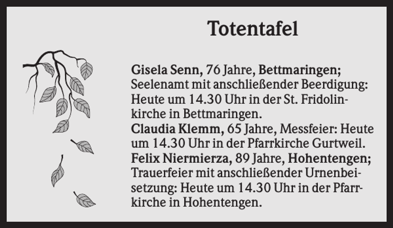 <p>Totentafel<br />Gisela Senn, 76 Jahre, Bettmaringen;<br />Seelenamt mit anschließender Beerdigung:<br />Heute um 14.30 Uhr in der St. Fridolinkirche in Bettmaringen.<br />Claudia Klemm, 65 Jahre, Messfeier: Heute<br />um 14.30 Uhr in der Pfarrkirche Gurtweil.<br />Felix Niermierza, 89 Jahre, Hohentengen;<br />Trauerfeier mit anschließender Urnenbeisetzung: Heute um 14.30 Uhr in der Pfarrkirche in Hohentengen.</p>