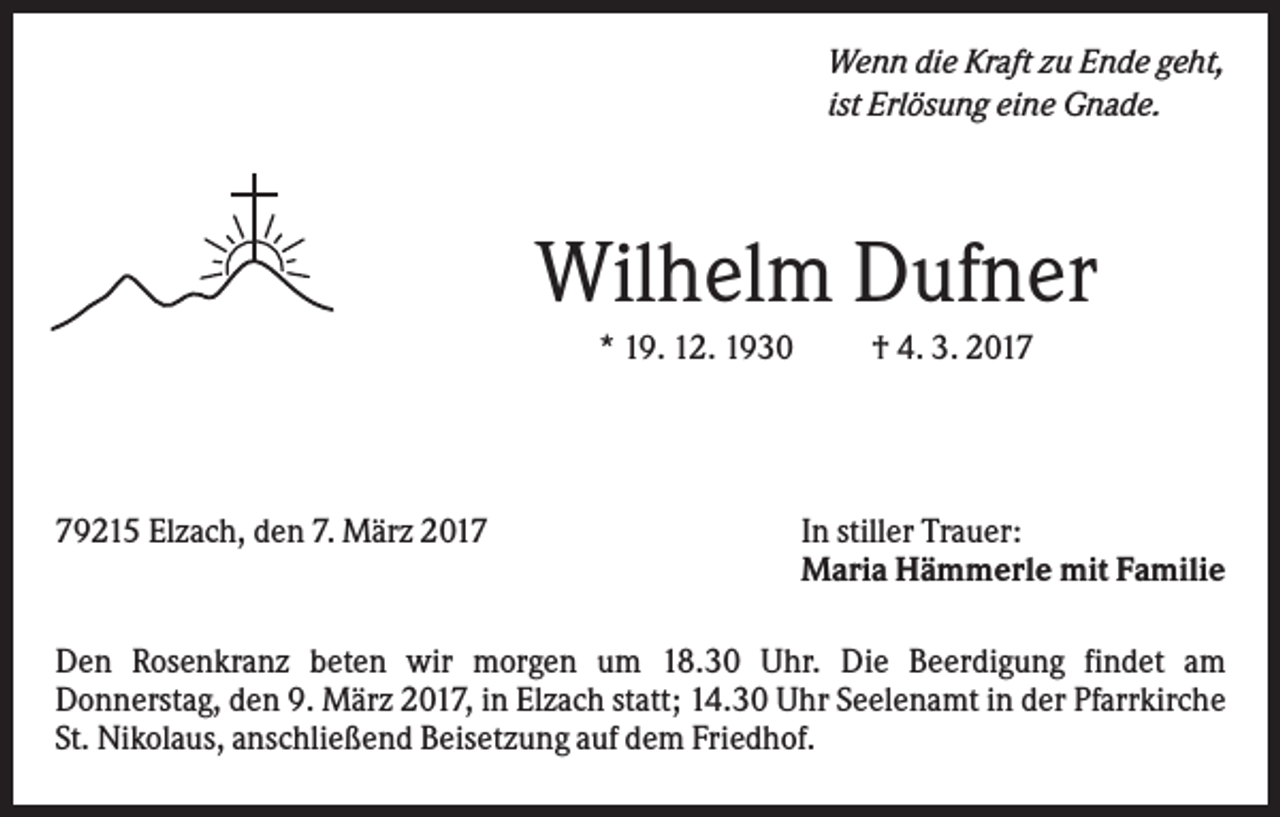 <p>Wenn die Kraft zu Ende geht,<br />ist Erlösung eine Gnade.</p><p>Wilhelm Dufner<br />* 19. 12. 1930</p><p>79215 Elzach, den 7. März 2017</p><p>† 4. 3. 2017</p><p>In stiller Trauer:<br />Maria Hämmerle mit Familie</p><p>Den Rosenkranz beten wir morgen um 18.30 Uhr. Die Beerdigung findet am<br />Donnerstag, den 9. März 2017, in Elzach statt; 14.30 Uhr Seelenamt in der Pfarrkirche<br />St. Nikolaus, anschließend Beisetzung auf dem Friedhof.</p>