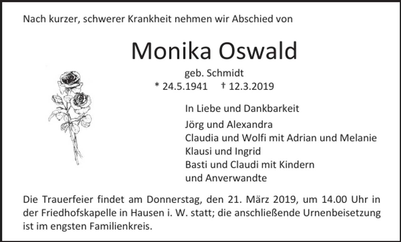 <p>Nach kurzer, schwerer Krankheit nehmen wir Abschied von</p><p>Monika Oswald<br />geb. Schmidt<br />* 24.5.1941 † 12.3.2019<br />In Liebe und Dankbarkeit<br />Jörg und Alexandra<br />Claudia und Wolfi mit Adrian und Melanie<br />Klausi und Ingrid<br />Basti und Claudi mit Kindern<br />und Anverwandte<br />Die Trauerfeier findet am Donnerstag, den 21. März 2019, um 14.00 Uhr in<br />der Friedhofskapelle in Hausen i. W. statt; die anschließende Urnenbeisetzung<br />ist im engsten Familienkreis.</p>