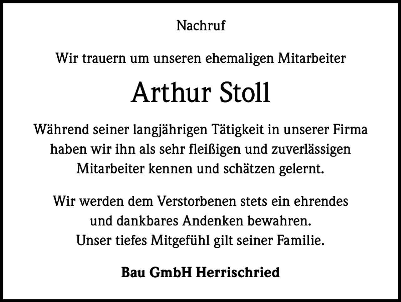 <p>Nachruf<br />Wir trauern um unseren ehemaligen Mitarbeiter</p><p>Arthur Stoll<br />Während seiner langjährigen Tätigkeit in unserer Firma<br />haben wir ihn als sehr fleißigen und zuverlässigen<br />Mitarbeiter kennen und schätzen gelernt.<br />Wir werden dem Verstorbenen stets ein ehrendes<br />und dankbares Andenken bewahren.<br />Unser tiefes Mitgefühl gilt seiner Familie.<br />Bau GmbH Herrischried</p>