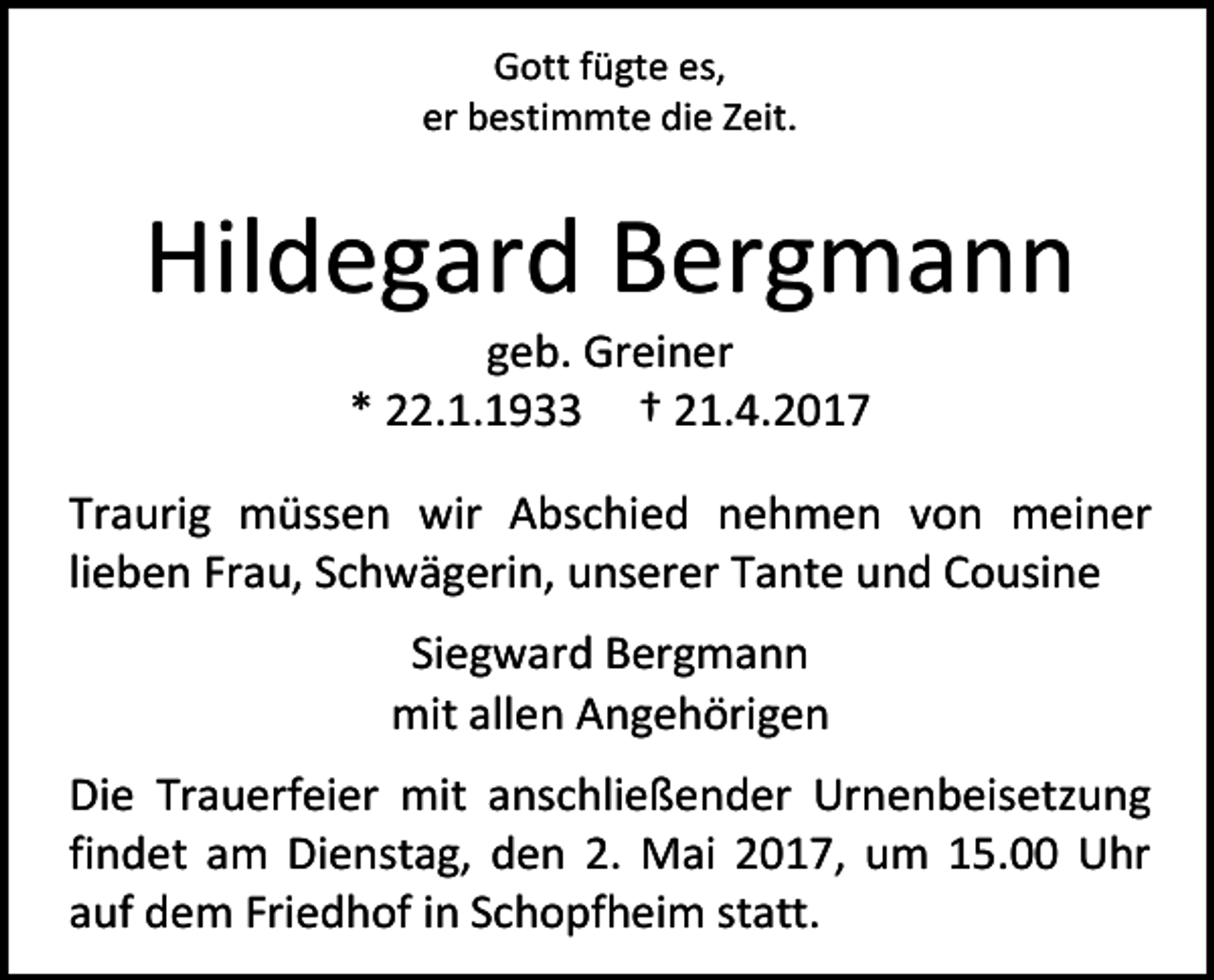 <p>Gott fügte es,<br />er bestimmte die Zeit.</p><p>Hildegard Bergmann<br />geb. Greiner<br />* 22.1.1933 † 21.4.2017</p><p>Traurig müssen wir Abschied nehmen von meiner<br />lieben Frau, Schwägerin, unserer Tante und Cousine<br />Siegward Bergmann<br />mit allen Angehörigen<br />Die Trauerfeier mit anschließender Urnenbeisetzung<br />findet am Dienstag, den 2. Mai 2017, um 15.00 Uhr<br />auf dem Friedhof in Schopfheim statt.</p>