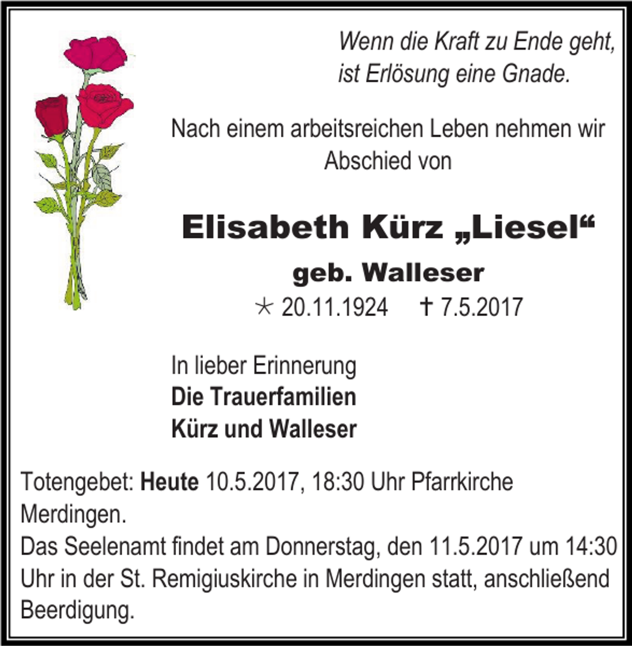 <p>Wenn die Kraft zu Ende geht,<br />ist Erlösung eine Gnade.<br />Nach einem arbeitsreichen Leben nehmen wir<br />Abschied von</p><p>Elisabeth Kürz „Liesel“<br />geb. Walleser<br /> 20.11.1924  7.5.2017<br />In lieber Erinnerung<br />Die Trauerfamilien<br />Kürz und Walleser<br />Totengebet: Heute 10.5.2017, 18:30 Uhr Pfarrkirche<br />Merdingen.<br />Das Seelenamt findet am Donnerstag, den 11.5.2017 um 14:30<br />Uhr in der St. Remigiuskirche in Merdingen statt, anschließend<br />Beerdigung.</p>
