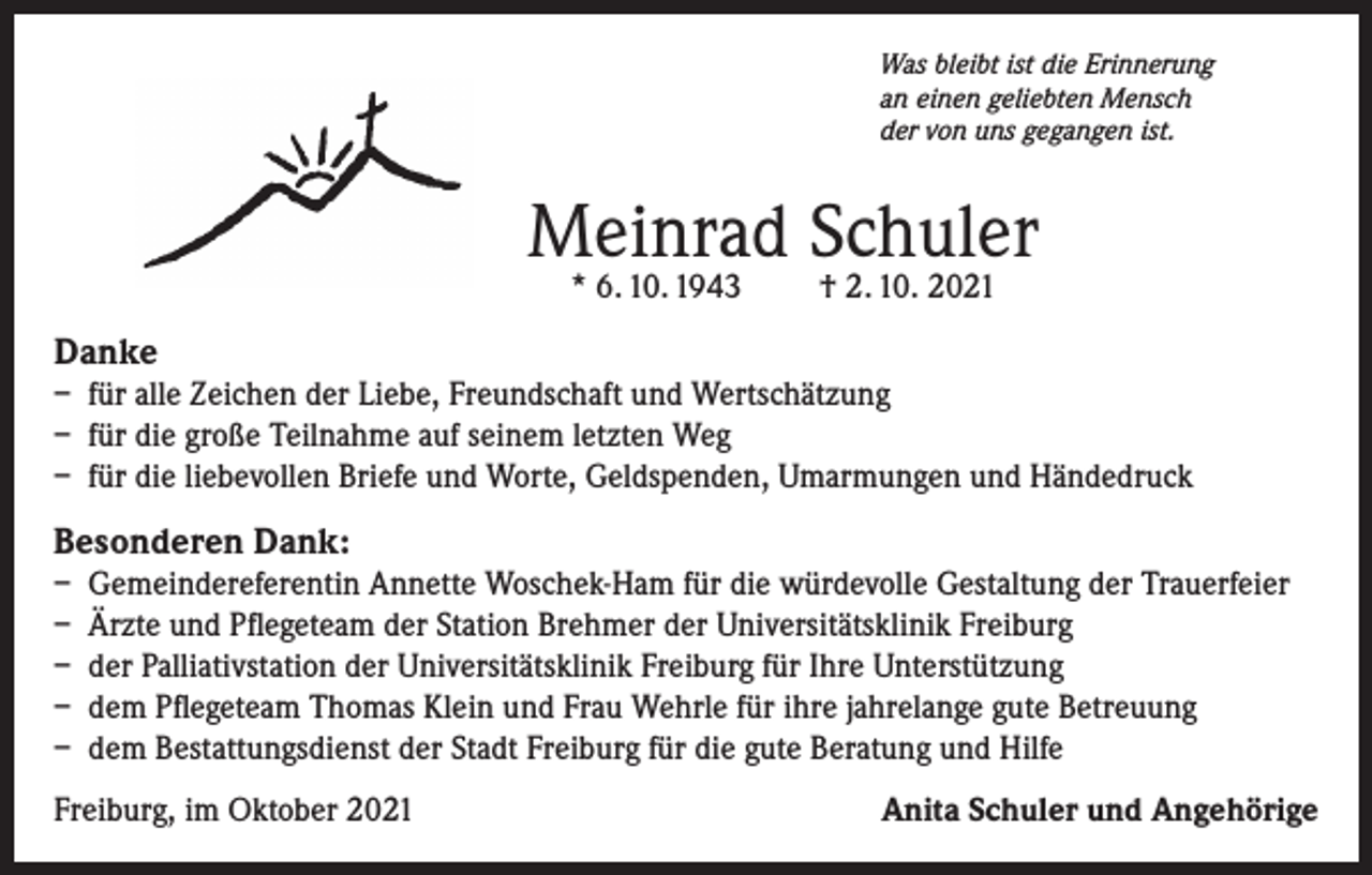<p>Was bleibt ist die Erinnerung<br />an einen geliebten Mensch<br />der von uns gegangen ist.</p><p>Meinrad Schuler<br />* 6. 10. 1943</p><p>† 2. 10. 2021</p><p>Danke<br />– für alle Zeichen der Liebe, Freundschaft und Wertschätzung<br />– für die große Teilnahme auf seinem letzten Weg<br />– für die liebevollen Briefe und Worte, Geldspenden, Umarmungen und Händedruck</p><p>Besonderen Dank:<br />– Gemeindereferentin Annette Woschek-Ham für die würdevolle Gestaltung der Trauerfeier<br />– Ärzte und Pflegeteam der Station Brehmer der Universitätsklinik Freiburg<br />– der Palliativstation der Universitätsklinik Freiburg für Ihre Unterstützung<br />– dem Pflegeteam Thomas Klein und Frau Wehrle für ihre jahrelange gute Betreuung<br />– dem Bestattungsdienst der Stadt Freiburg für die gute Beratung und Hilfe<br />Freiburg, im Oktober 2021</p><p>Anita Schuler und Angehörige</p>