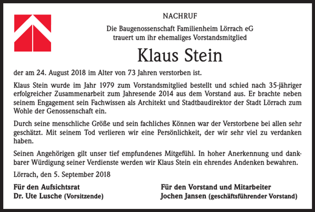 <p>NACHRUF<br />Die Baugenossenschaft Familienheim Lörrach eG<br />trauert um ihr ehemaliges Vorstandsmitglied</p><p>Klaus Stein<br />der am 24. August 2018 im Alter von 73 Jahren verstorben ist.<br />Klaus Stein wurde im Jahr 1979 zum Vorstandsmitglied bestellt und schied nach 35-jähriger<br />erfolgreicher Zusammenarbeit zum Jahresende 2014 aus dem Vorstand aus. Er brachte neben<br />seinem Engagement sein Fachwissen als Architekt und Stadtbaudirektor der Stadt Lörrach zum<br />Wohle der Genossenschaft ein.<br />Durch seine menschliche Größe und sein fachliches Können war der Verstorbene bei allen sehr<br />geschätzt. Mit seinem Tod verlieren wir eine Persönlichkeit, der wir sehr viel zu verdanken<br />haben.<br />Seinen Angehörigen gilt unser tief empfundenes Mitgefühl. In hoher Anerkennung und dankbarer Würdigung seiner Verdienste werden wir Klaus Stein ein ehrendes Andenken bewahren.<br />Lörrach, den 5. September 2018<br />Für den Aufsichtsrat<br />Dr. Ute Lusche (Vorsitzende)</p><p>Für den Vorstand und Mitarbeiter<br />Jochen Jansen (geschäftsführender Vorstand)</p>
