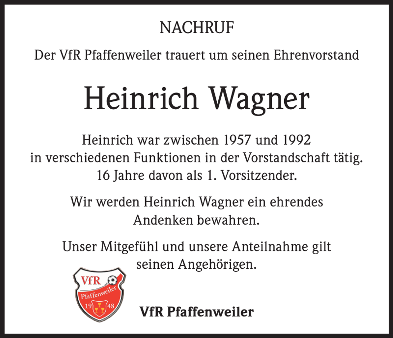 <p>NACHRUF<br />Der VfR Pfaffenweiler trauert um seinen Ehrenvorstand</p><p>Heinrich Wagner<br />Heinrich war zwischen 1957 und 1992<br />in verschiedenen Funktionen in der Vorstandschaft tätig.<br />16 Jahre davon als 1. Vorsitzender.<br />Wir werden Heinrich Wagner ein ehrendes<br />Andenken bewahren.<br />Unser Mitgefühl und unsere Anteilnahme gilt<br />seinen Angehörigen.<br />VfR Pfaffenweiler</p>