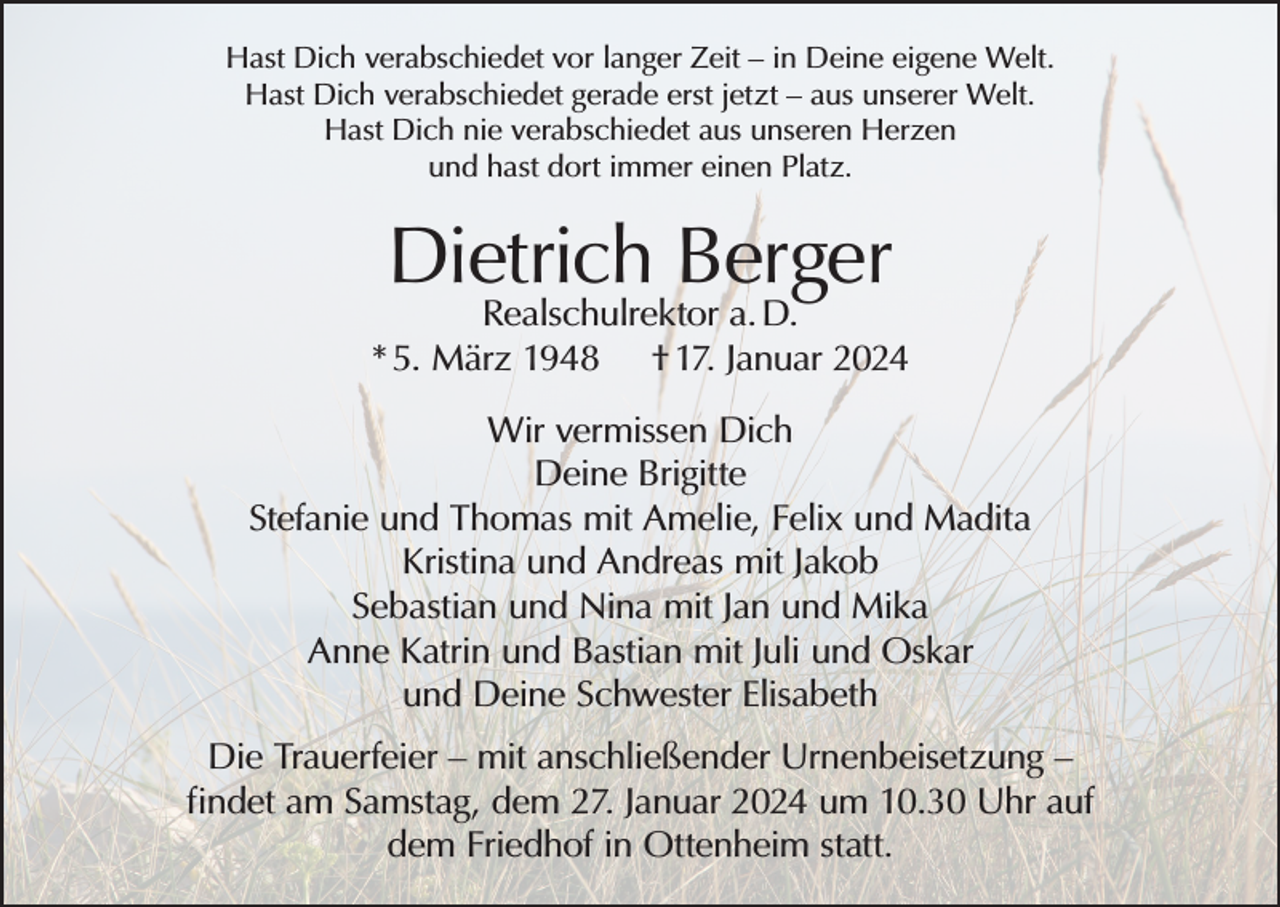<p>Hast Dich verabschiedet vor langer Zeit – in Deine eigene Welt.<br />Hast Dich verabschiedet gerade erst jetzt – aus unserer Welt.<br />Hast Dich nie verabschiedet aus unseren Herzen<br />und hast dort immer einen Platz.</p><p>Dietrich Berger</p><p>Realschulrektor a. D.<br />* 5. März 1948 † 17. Januar 2024<br />Wir vermissen Dich<br />Deine Brigitte<br />Stefanie und Thomas mit Amelie, Felix und Madita<br />Kristina und Andreas mit Jakob<br />Sebastian und Nina mit Jan und Mika<br />Anne Katrin und Bastian mit Juli und Oskar<br />und Deine Schwester Elisabeth<br />Die Trauerfeier – mit anschließender Urnenbeisetzung –<br />findet am Samstag, dem 27. Januar 2024 um 10.30 Uhr auf<br />dem Friedhof in Ottenheim statt.</p>