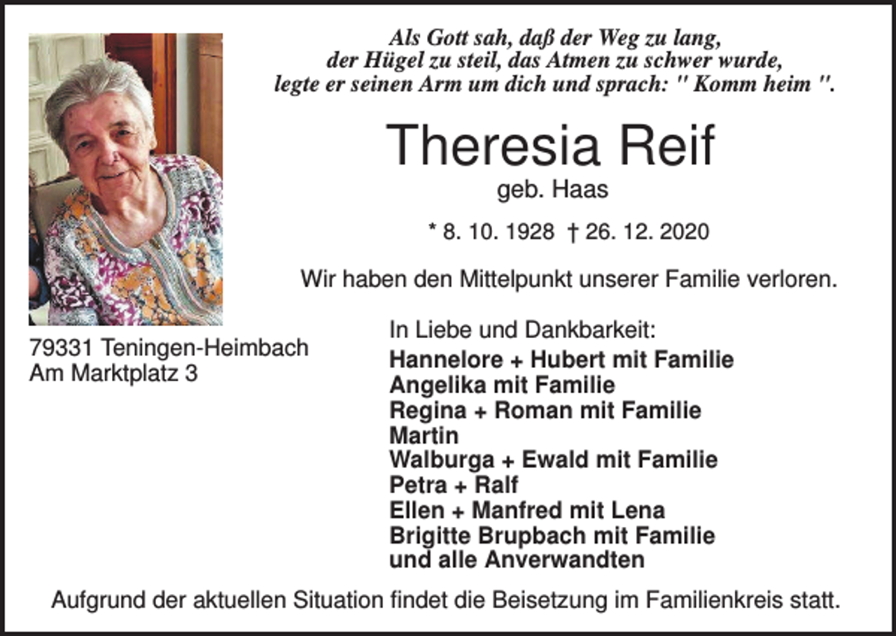 <p>Als Gott sah, daß der Weg zu lang,<br />der Hügel zu steil, das Atmen zu schwer wurde,<br />legte er seinen Arm um dich und sprach: " Komm heim ".</p><p>Theresia Reif<br />geb. Haas<br />* 8. 10. 1928 † 26. 12. 2020</p><p>Wir haben den Mittelpunkt unserer Familie verloren.<br />79331 Teningen-Heimbach<br />Am Marktplatz 3</p><p>In Liebe und Dankbarkeit:<br />Hannelore + Hubert mit Familie<br />Angelika mit Familie<br />Regina + Roman mit Familie<br />Martin<br />Walburga + Ewald mit Familie<br />Petra + Ralf<br />Ellen + Manfred mit Lena<br />Brigitte Brupbach mit Familie<br />und alle Anverwandten</p><p>Aufgrund der aktuellen Situation findet die Beisetzung im Familienkreis statt.</p>
