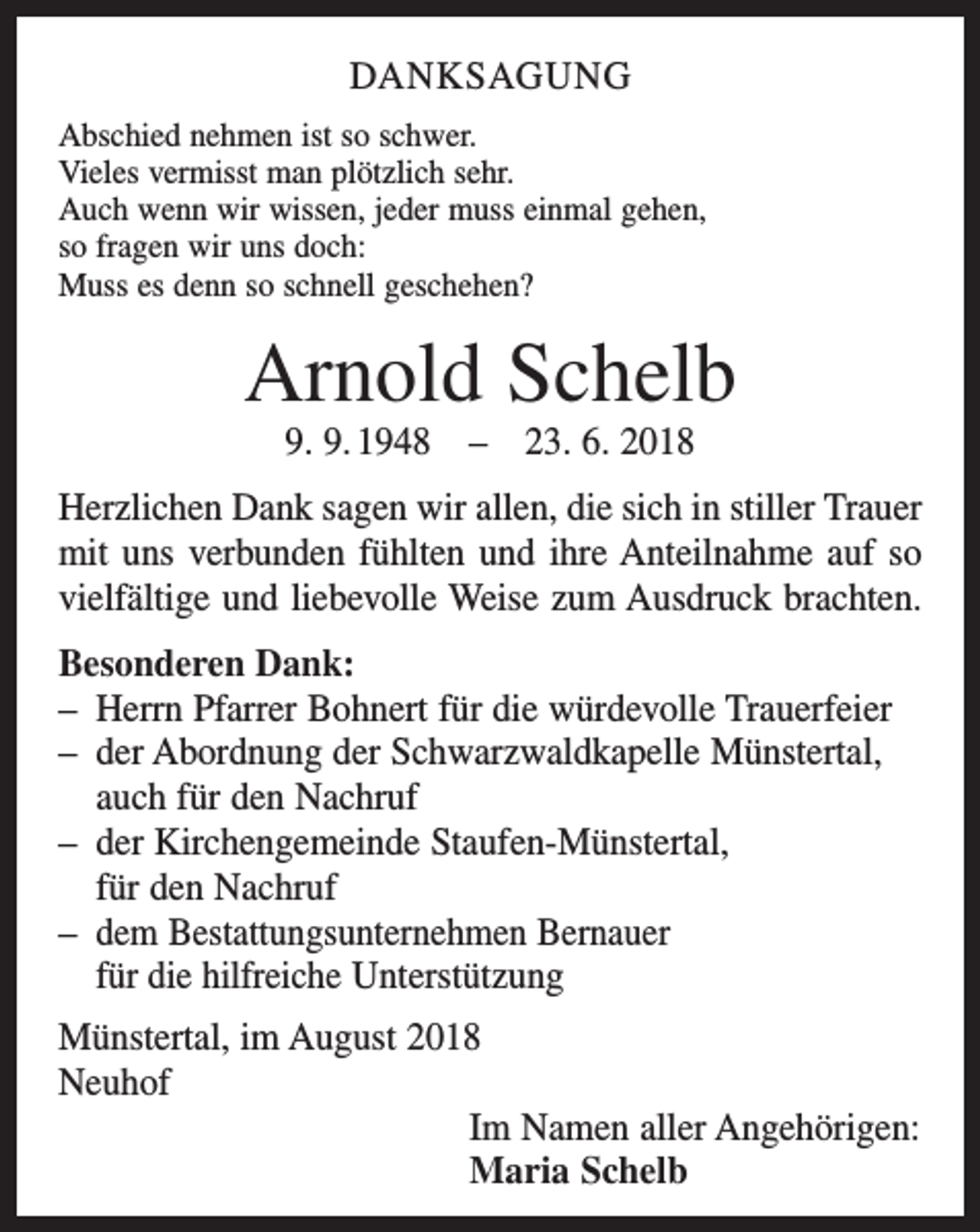 <p>DANKSAGUNG<br />Abschied nehmen ist so schwer.<br />Vieles vermisst man plötzlich sehr.<br />Auch wenn wir wissen, jeder muss einmal gehen,<br />so fragen wir uns doch:<br />Muss es denn so schnell geschehen?</p><p>Arnold Schelb<br />9. 9. 1948 – 23. 6. 2018<br />Herzlichen Dank sagen wir allen, die sich in stiller Trauer<br />mit uns verbunden fühlten und ihre Anteilnahme auf so<br />vielfältige und liebevolle Weise zum Ausdruck brachten.<br />Besonderen Dank:<br />– Herrn Pfarrer Bohnert für die würdevolle Trauerfeier<br />– der Abordnung der Schwarzwaldkapelle Münstertal,<br />auch für den Nachruf<br />– der Kirchengemeinde Staufen-Münstertal,<br />für den Nachruf<br />– dem Bestattungsunternehmen Bernauer<br />für die hilfreiche Unterstützung<br />Münstertal, im August 2018<br />Neuhof<br />Im Namen aller Angehörigen:<br />Maria Schelb</p>