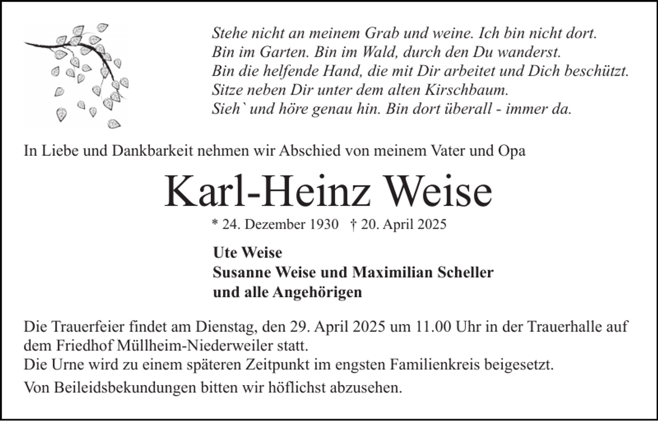 <p>Stehe nicht an meinem Grab und weine. Ich bin nicht dort.<br />Bin im Garten. Bin im Wald, durch den Du wanderst.<br />Bin die helfende Hand, die mit Dir arbeitet und Dich beschützt.<br />Sitze neben Dir unter dem alten Kirschbaum.<br />Sieh` und höre genau hin. Bin dort überall - immer da.<br />In Liebe und Dankbarkeit nehmen wir Abschied von meinem Vater und Opa</p><p>Karl-Heinz Weise<br />* 24. Dezember 1930 † 20. April 2025</p><p>Ute Weise<br />Susanne Weise und Maximilian Scheller<br />und alle Angehörigen<br />Die Trauerfeier findet am Dienstag, den 29. April 2025 um 11.00 Uhr in der Trauerhalle auf<br />dem Friedhof Müllheim-Niederweiler statt.<br />Die Urne wird zu einem späteren Zeitpunkt im engsten Familienkreis beigesetzt.<br />Von Beileidsbekundungen bitten wir höflichst abzusehen.</p>