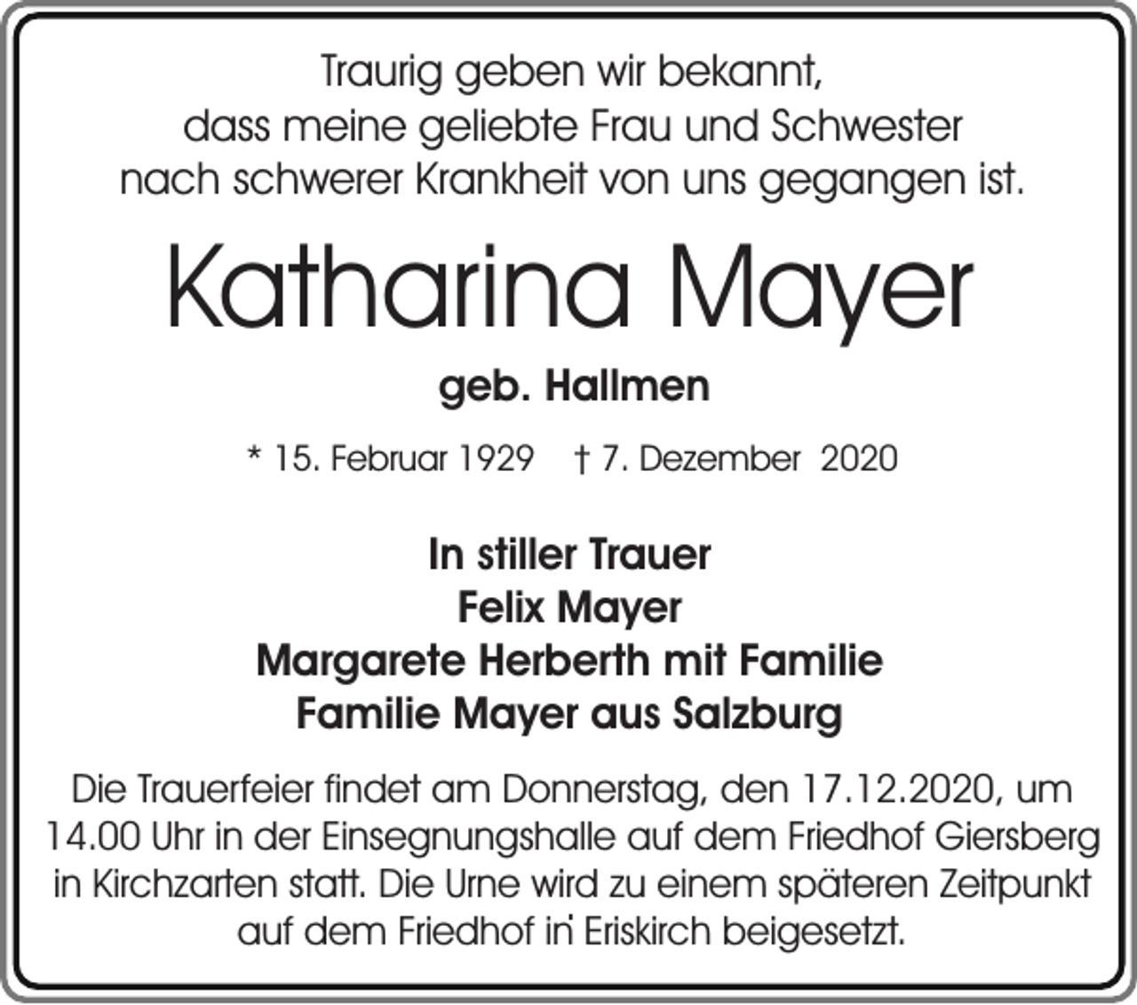 <p>Traurig geben wir bekannt,<br />dass meine geliebte Frau und Schwester<br />nach schwerer Krankheit von uns gegangen ist.</p><p>Katharina Mayer<br />geb. Hallmen</p><p>* 15. Februar 1929</p><p>† 7. Dezember 2020</p><p>In stiller Trauer<br />Felix Mayer<br />Margarete Herberth mit Familie<br />Familie Mayer aus Salzburg<br />Die Trauerfeier findet am Donnerstag, den 17.12.2020, um<br />14.00 Uhr in der Einsegnungshalle auf dem Friedhof Giersberg<br />in Kirchzarten statt. Die Urne wird zu einem späteren Zeitpunkt<br />.<br />auf dem Friedhof in Eriskirch beigesetzt.</p>