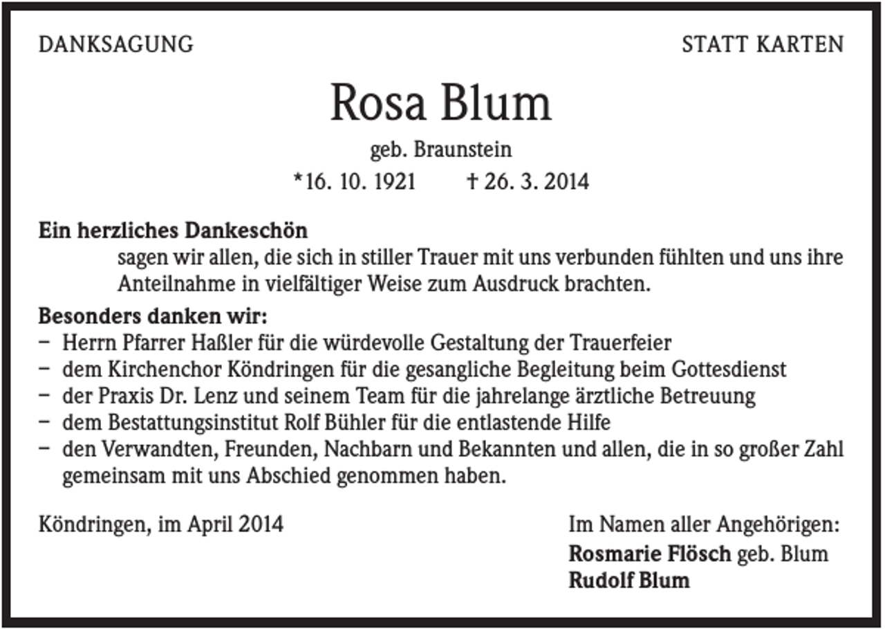 <p>DANKSAGUNG</p><p>STATT KARTEN</p><p>Rosa Blum<br />geb. Braunstein<br />*16. 10. 1921<br />† 26. 3. 2014<br />Ein herzliches Dankeschön<br />sagen wir allen, die sich in stiller Trauer mit uns verbunden fühlten und uns ihre<br />Anteilnahme in vielfältiger Weise zum Ausdruck brachten.<br />Besonders danken wir:<br />– Herrn Pfarrer Haßler für die würdevolle Gestaltung der Trauerfeier<br />– dem Kirchenchor Köndringen für die gesangliche Begleitung beim Gottesdienst<br />– der Praxis Dr. Lenz und seinem Team für die jahrelange ärztliche Betreuung<br />– dem Bestattungsinstitut Rolf Bühler für die entlastende Hilfe<br />– den Verwandten, Freunden, Nachbarn und Bekannten und allen, die in so großer Zahl<br />gemeinsam mit uns Abschied genommen haben.<br />Köndringen, im April 2014</p><p>Im Namen aller Angehörigen:<br />Rosmarie Flösch geb. Blum<br />Rudolf Blum</p>