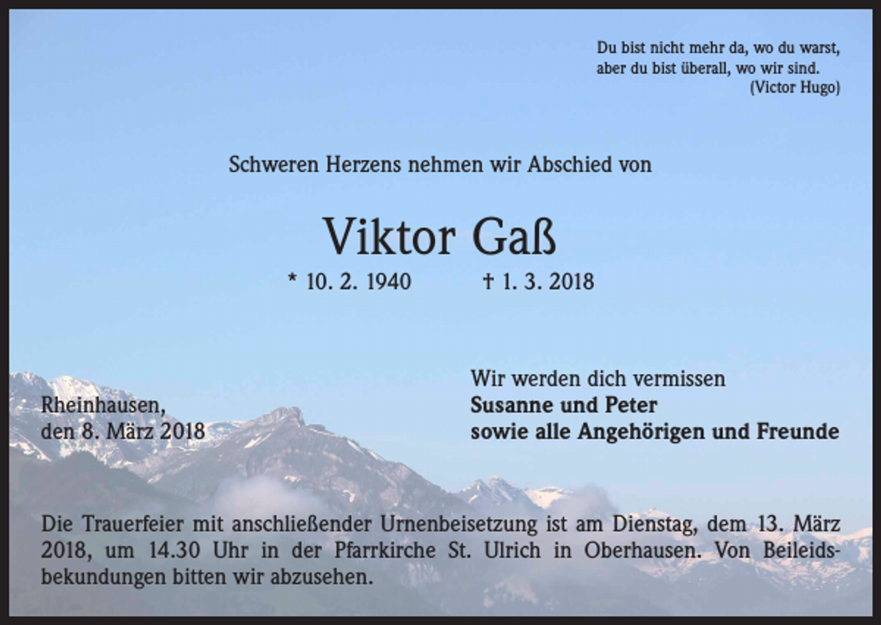 <p>Du bist nicht mehr da, wo du warst,<br />aber du bist überall, wo wir sind.</p><p>(Victor Hugo)</p><p>Schweren Herzens nehmen wir Abschied von</p><p>Viktor Gaß</p><p>* 10. 2. 1940 † 1. 3. 2018</p><p>Rheinhausen,<br />den 8. März 2018</p><p>Wir werden dich vermissen<br />Susanne und Peter<br />sowie alle Angehörigen und Freunde</p><p>Die Trauerfeier mit anschließender Urnenbeisetzung ist am Dienstag, dem 13. März<br />2018, um 14.30 Uhr in der Pfarrkirche St. Ulrich in Oberhausen. Von Beileids­<br />bekundungen bitten wir abzusehen.</p>