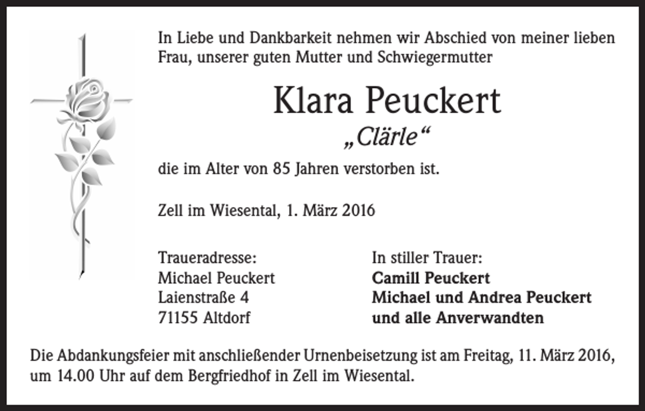 <p>In Liebe und Dankbarkeit nehmen wir Abschied von meiner lieben<br />Frau, unserer guten Mutter und Schwiegermutter</p><p>Klara Peuckert<br />„Clärle“</p><p>die im Alter von 85 Jahren verstorben ist.<br />Zell im Wiesental, 1. März 2016<br />Traueradresse:<br />Michael Peuckert<br />Laienstraße 4<br />71155 Altdorf</p><p>In stiller Trauer:<br />Camill Peuckert<br />Michael und Andrea Peuckert<br />und alle Anverwandten</p><p>Die Abdankungsfeier mit anschließender Urnenbeisetzung ist am Freitag, 11. März 2016,<br />um 14.00 Uhr auf dem Bergfriedhof in Zell im Wiesental.</p>