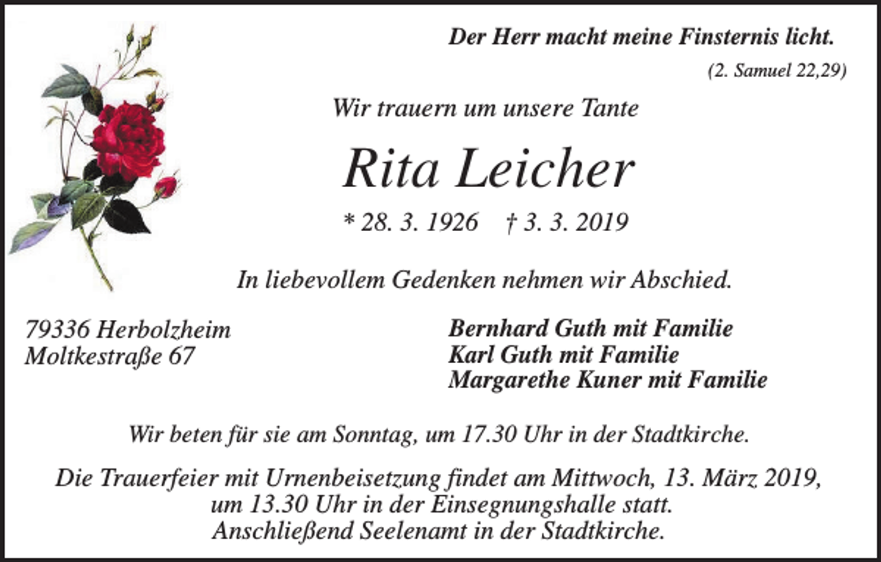 <p>Der Herr macht meine Finsternis licht.<br />(2. Samuel 22,29)</p><p>Wir trauern um unsere Tante</p><p>Rita Leicher<br />* 28. 3. 1926 † 3. 3. 2019<br />In liebevollem Gedenken nehmen wir Abschied.<br />79336 Herbolzheim<br />Moltkestraße 67</p><p>Bernhard Guth mit Familie<br />Karl Guth mit Familie<br />Margarethe Kuner mit Familie</p><p>Wir beten für sie am Sonntag, um 17.30 Uhr in der Stadtkirche.</p><p>Die Trauerfeier mit Urnenbeisetzung findet am Mittwoch, 13. März 2019,<br />um 13.30 Uhr in der Einsegnungshalle statt.<br />Anschließend Seelenamt in der Stadtkirche.</p>