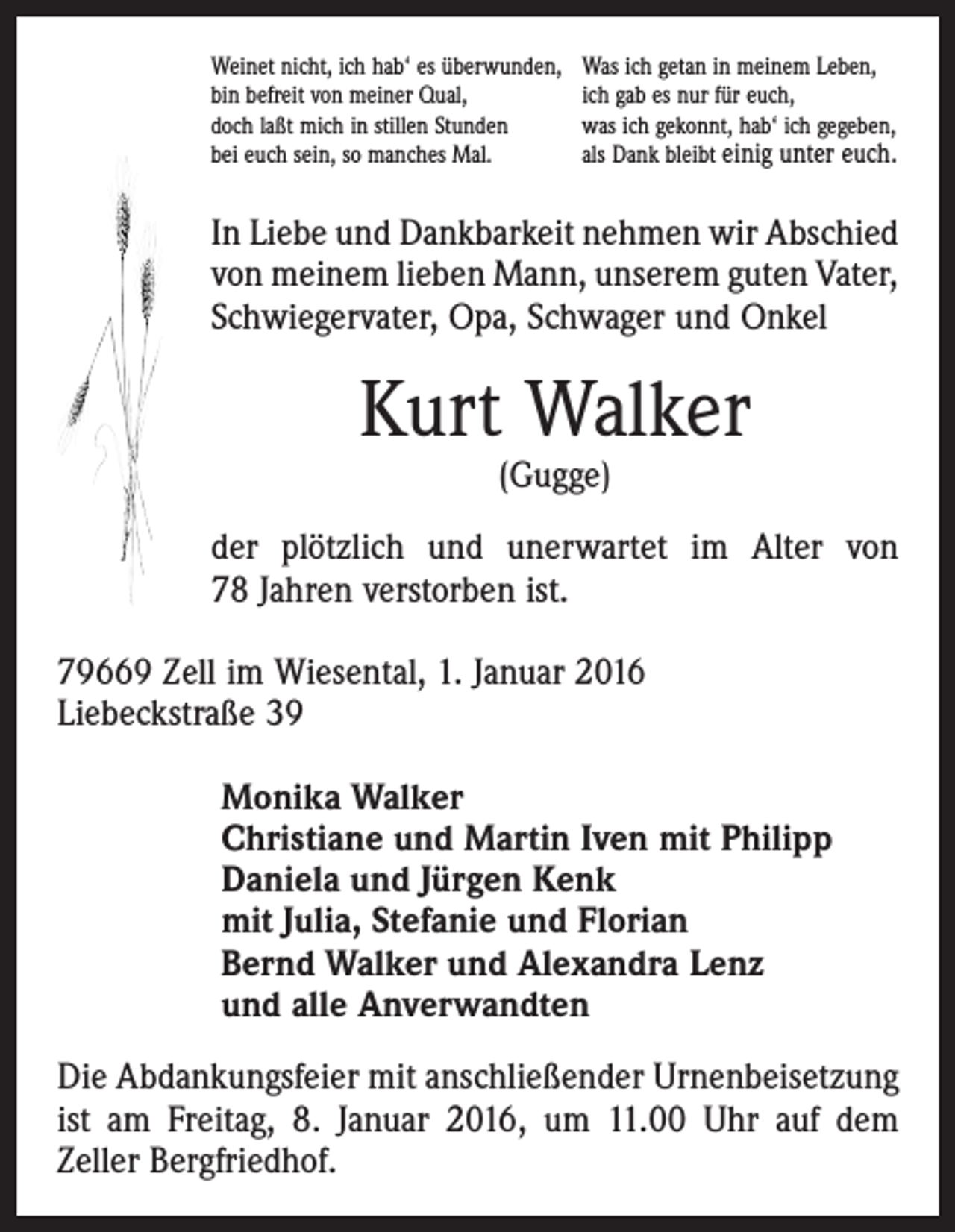 <p>Weinet nicht, ich hab‘ es überwunden,<br />bin befreit von meiner Qual,<br />doch laßt mich in stillen Stunden<br />bei euch sein, so manches Mal.</p><p>Was ich getan in meinem Leben,<br />ich gab es nur für euch,<br />was ich gekonnt, hab‘ ich gegeben,<br />als Dank bleibt einig unter euch.</p><p>In Liebe und Dankbarkeit nehmen wir Abschied<br />von meinem lieben Mann, ­unserem guten Vater,<br />Schwiegervater, Opa, Schwager und Onkel</p><p>Kurt Walker<br />(Gugge)</p><p>der plötzlich und unerwartet im Alter von<br />78 Jahren verstorben ist.<br />79669 Zell im Wiesental, 1. Januar 2016<br />Liebeckstraße 39<br />Monika Walker<br />Christiane und Martin Iven mit Philipp<br />Daniela und Jürgen Kenk<br />mit Julia, Stefanie und Florian<br />Bernd Walker und Alexandra Lenz<br />und alle Anverwandten<br />Die Abdankungsfeier mit anschließender Urnenbeisetzung<br />ist am Freitag, 8. Januar 2016, um 11.00 Uhr auf dem<br />­Zeller Bergfriedhof.</p>