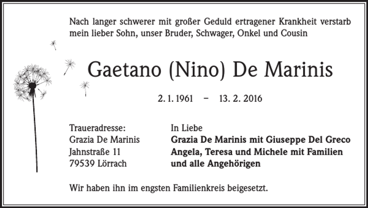 <p>Nach langer schwerer mit großer Geduld ertragener Krankheit verstarb<br />mein lieber Sohn, unser Bruder, Schwager, Onkel und Cousin</p><p>Gaetano (Nino) De Marinis<br />2. 1. 1961 – 13. 2. 2016<br />Traueradresse:<br />Grazia De Marinis<br />Jahnstraße 11<br />79539 Lörrach</p><p>In Liebe<br />Grazia De Marinis mit Giuseppe Del Greco<br />Angela, Teresa und Michele mit Familien<br />und alle Angehörigen</p><p>Wir haben ihn im engsten Familienkreis beigesetzt.</p>