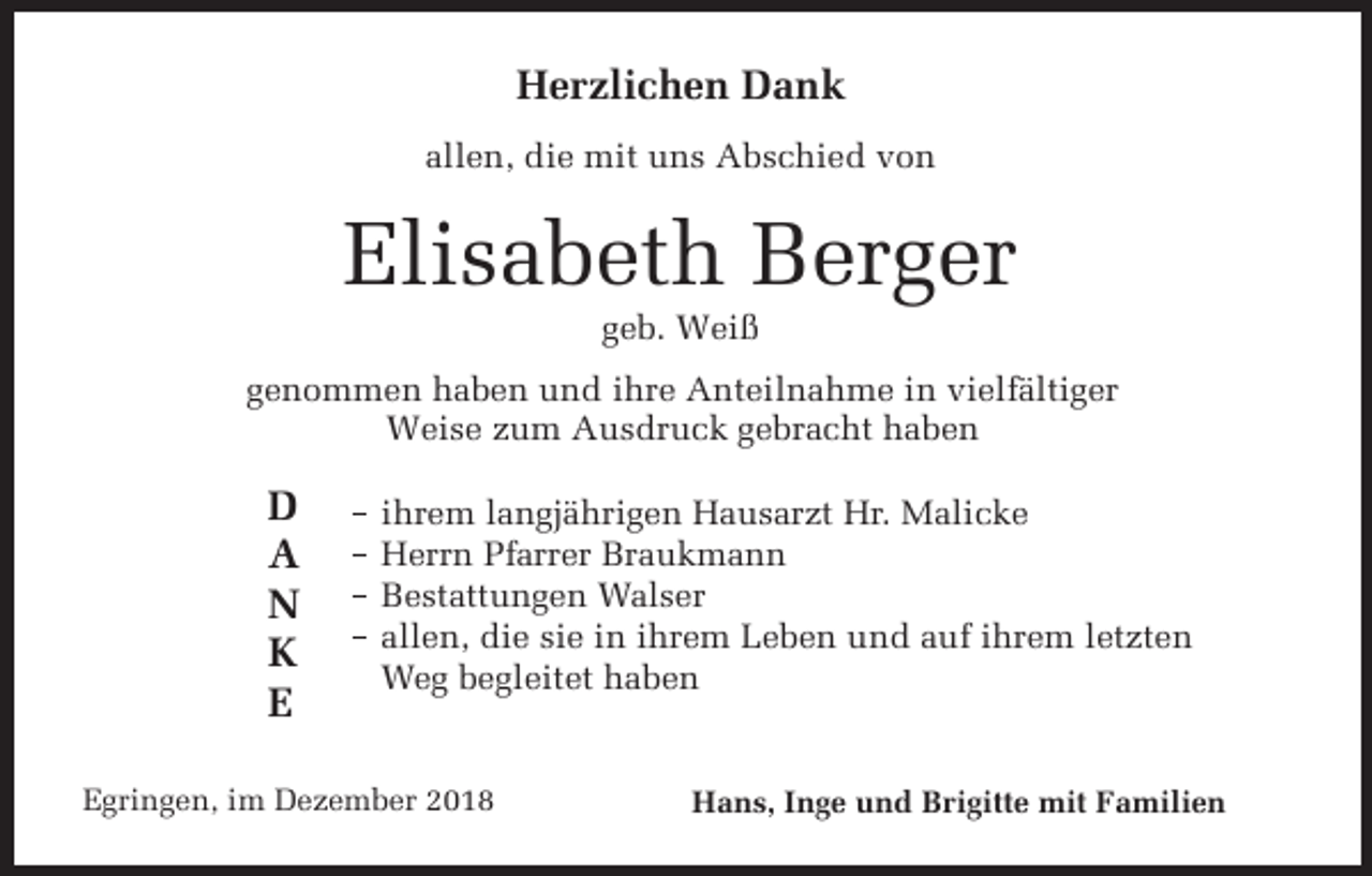 <p>Herzlichen Dank<br />allen, die mit uns Abschied von</p><p>Elisabeth Berger<br />geb. Weiß<br />genommen haben und ihre Anteilnahme in vielfältiger<br />Weise zum Ausdruck gebracht haben</p><p>D<br />A<br />N<br />K<br />E</p><p>ihrem langjährigen Hausarzt Hr. Malicke<br />Herrn Pfarrer Braukmann<br />Bestattungen Walser<br />allen, die sie in ihrem Leben und auf ihrem letzten<br />Weg begleitet haben</p><p>Egringen, im Dezember 2018</p><p>Hans, Inge und Brigitte mit Familien</p>