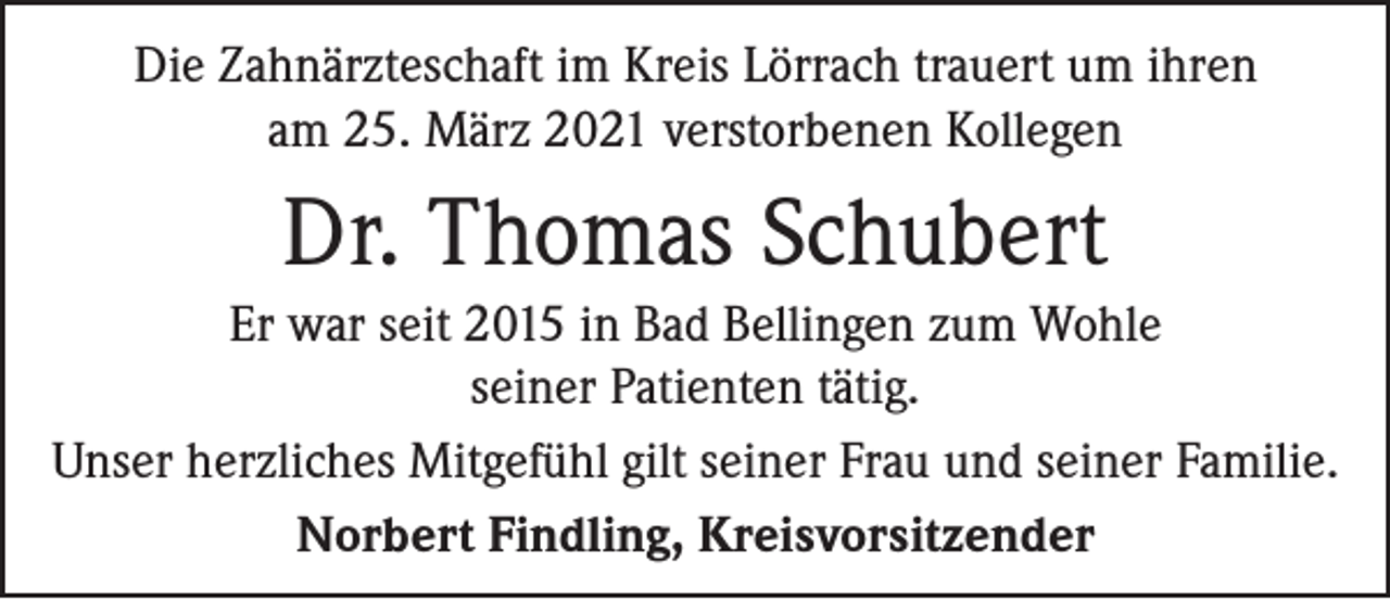 <p>Die Zahnärzteschaft im Kreis Lörrach trauert um ihren<br />am 25. März 2021 verstorbenen Kollegen</p><p>Dr. Thomas Schubert<br />Er war seit 2015 in Bad Bellingen zum Wohle<br />seiner Patienten tätig.<br />Unser herzliches Mitgefühl gilt seiner Frau und seiner Familie.<br />Norbert Findling, Kreisvorsitzender</p>