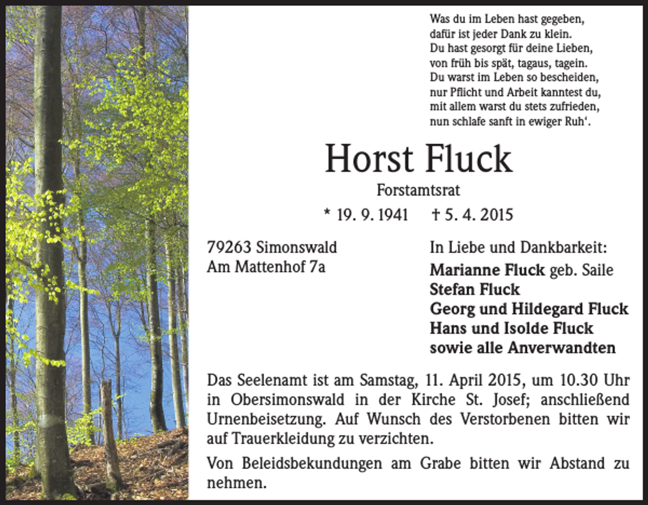<p>Was du im Leben hast gegeben,<br />dafür ist jeder Dank zu klein.<br />Du hast gesorgt für deine Lieben,<br />von früh bis spät, tagaus, tagein.<br />Du warst im Leben so bescheiden,<br />nur Pflicht und Arbeit kanntest du,<br />mit allem warst du stets zufrieden,<br />nun schlafe sanft in ewiger Ruh‘.</p><p>Horst Fluck</p><p>Forstamtsrat<br />* 19. 9. 1941 † 5. 4. 2015<br />79263 Simonswald<br />Am Mattenhof 7a</p><p>In Liebe und Dankbarkeit:<br />Marianne Fluck geb. Saile<br />Stefan Fluck<br />Georg und Hildegard Fluck<br />Hans und Isolde Fluck<br />sowie alle Anverwandten</p><p>Das Seelenamt ist am Samstag, 11. April 2015, um 10.30 Uhr<br />in Obersimonswald in der Kirche St. Josef; anschließend<br />Urnen­beisetzung. Auf Wunsch des Verstorbenen bitten wir<br />auf ­Trauerkleidung zu verzichten.<br />Von Beleidsbekundungen am Grabe bitten wir Abstand zu<br />­nehmen.</p>