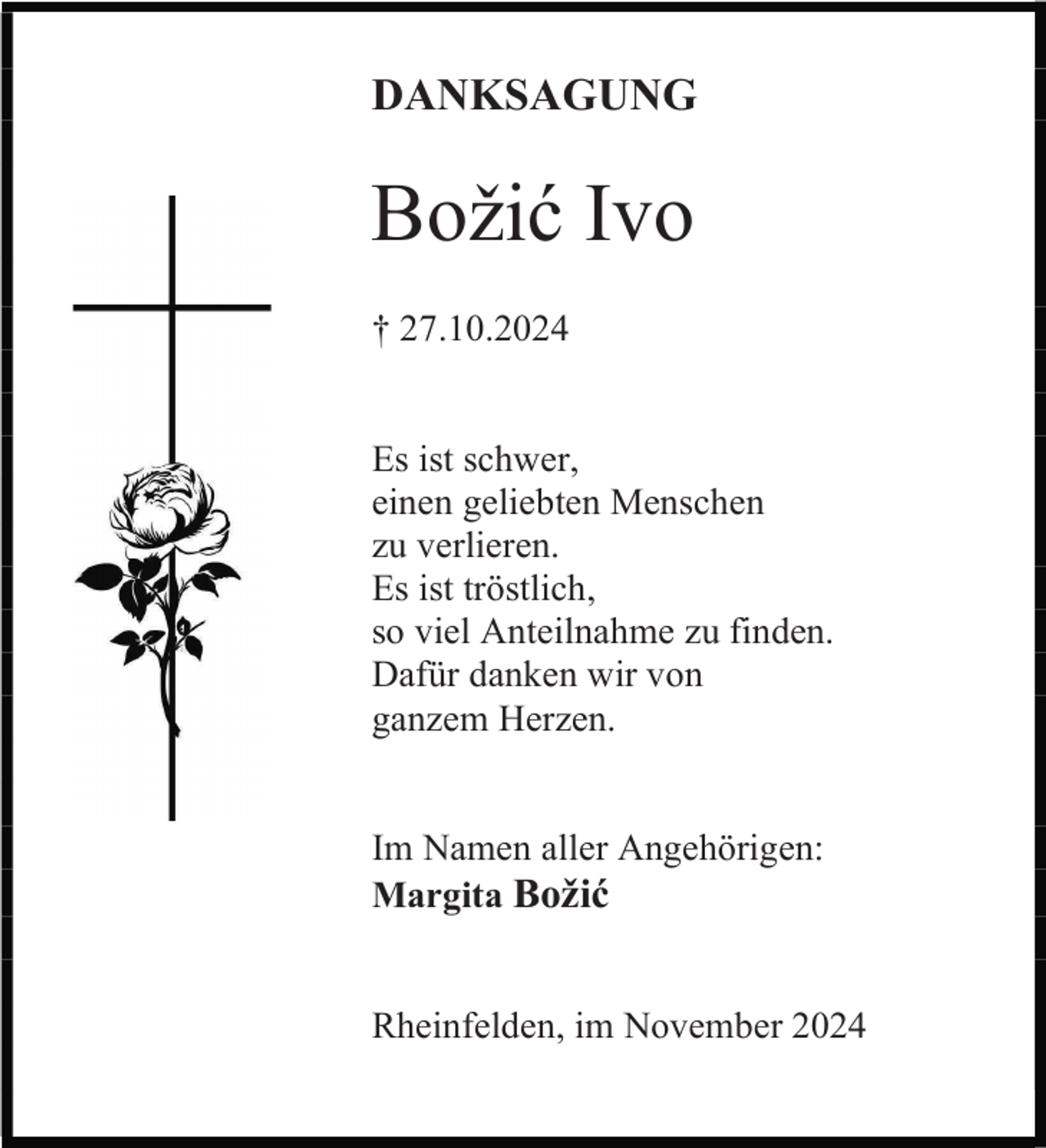 <p>DANKSAGUNG</p><p>Božić Ivo<br />† 27.10.2024</p><p>Es ist schwer,<br />einen geliebten Menschen<br />zu verlieren.<br />Es ist tröstlich,<br />so viel Anteilnahme zu finden.<br />Dafür danken wir von<br />ganzem Herzen.</p><p>Im Namen aller Angehörigen:<br />Margita Božić</p><p>Rheinfelden, im November 2024</p>